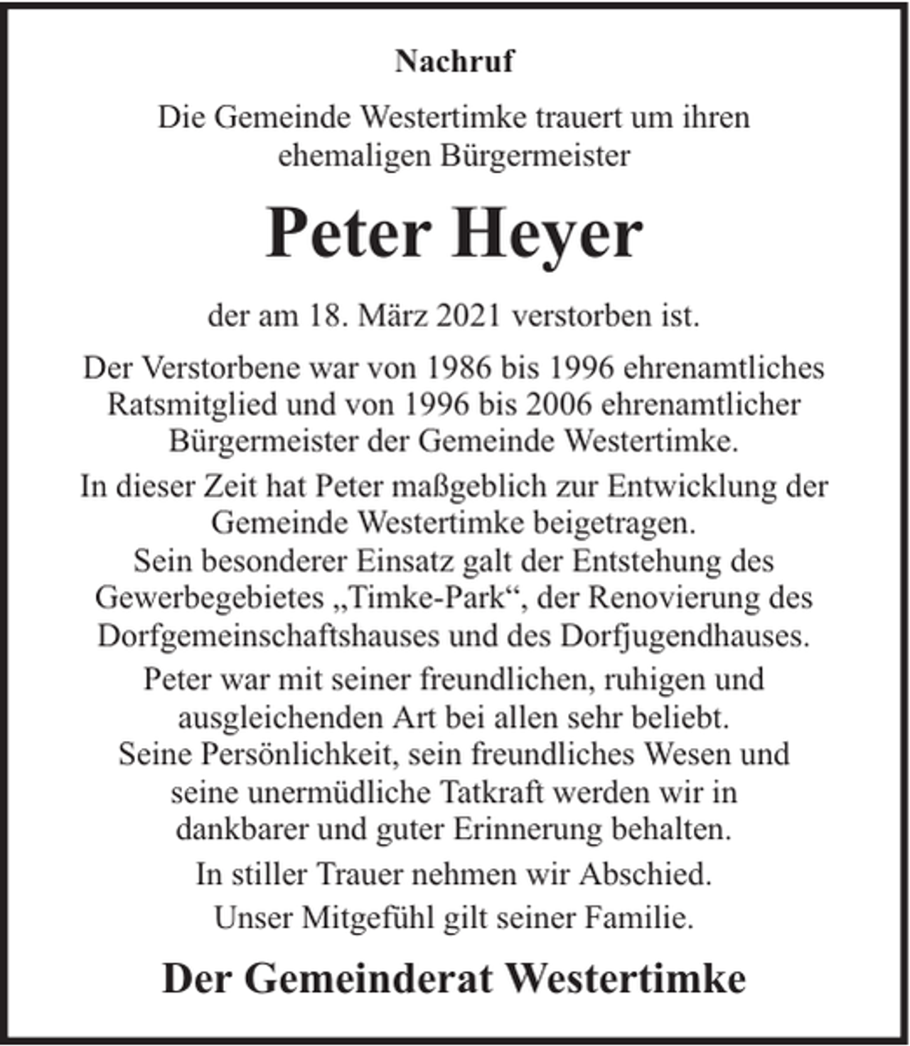 <p>Nachruf<br />Die Gemeinde Westertimke trauert um ihren<br />ehemaligen Bürgermeister</p><p>Peter Heyer<br />der am 18. März 2021 verstorben ist.<br />Der Verstorbene war von 1986 bis 1996 ehrenamtliches<br />Ratsmitglied und von 1996 bis 2006 ehrenamtlicher<br />Bürgermeister der Gemeinde Westertimke.<br />In dieser Zeit hat Peter maßgeblich zur Entwicklung der<br />Gemeinde Westertimke beigetragen.<br />Sein besonderer Einsatz galt der Entstehung des<br />Gewerbegebietes „Timke-Park“, der Renovierung des<br />Dorfgemeinschaftshauses und des Dorfjugendhauses.<br />Peter war mit seiner freundlichen, ruhigen und<br />ausgleichenden Art bei allen sehr beliebt.<br />Seine Persönlichkeit, sein freundliches Wesen und<br />seine unermüdliche Tatkraft werden wir in<br />dankbarer und guter Erinnerung behalten.<br />In stiller Trauer nehmen wir Abschied.<br />Unser Mitgefühl gilt seiner Familie.</p><p>Der Gemeinderat Westertimke</p>