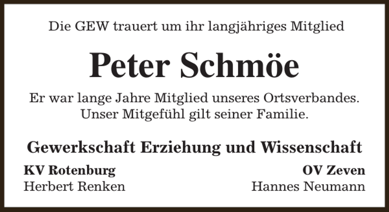 <p>Die GEW trauert um ihr langjähriges Mitglied</p><p>Peter Schmöe<br />Er war lange Jahre Mitglied unseres Ortsverbandes.<br />Unser Mitgefühl gilt seiner Familie.</p><p>Gewerkschaft Erziehung und Wissenschaft<br />KV Rotenburg<br />Herbert Renken</p><p>OV Zeven<br />Hannes Neumann</p>