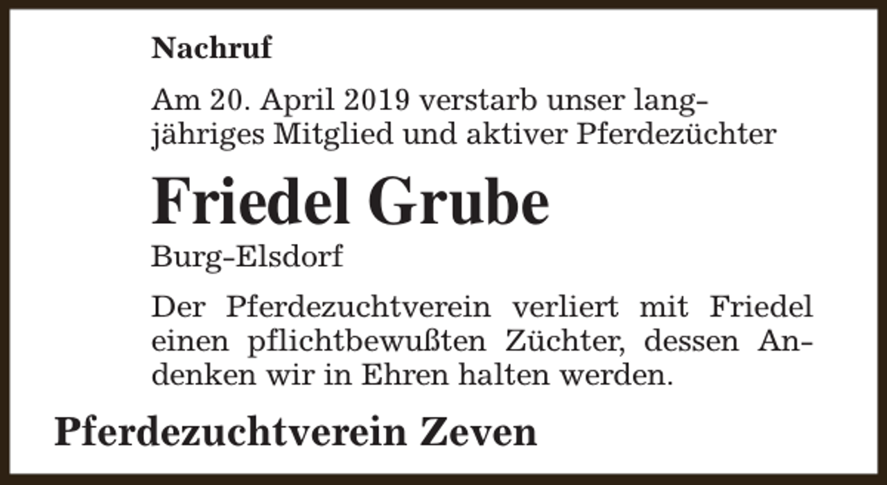 <p>Nachruf<br />Am 20. April 2019 verstarb unser langjähriges Mitglied und aktiver Pferdezüchter</p><p>Friedel Grube</p><p>Burg-Elsdorf</p><p>Der Pferdezuchtverein verliert mit Friedel<br />einen pflichtbewußten Züchter, dessen Andenken wir in Ehren halten werden.</p><p>Pferdezuchtverein Zeven</p>