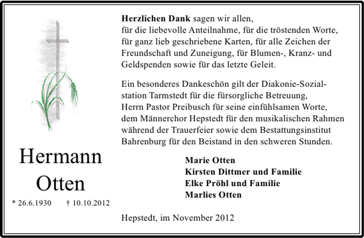 <p>Herzlichen Dank sagen wir allen,<br />für die liebevolle Anteilnahme, für die tröstenden Worte,<br />für ganz lieb geschriebene Karten, für alle Zeichen der<br />Freundschaft und Zuneigung, für Blumen-, Kranz- und<br />Geldspenden sowie für das letzte Geleit.</p>
<p>Hermann<br />Otten</p>
<p>* 26.6.1930</p>
<p>† 10.10.2012</p>
<p>Ein besonderes Dankeschön gilt der Diakonie-Sozialstation Tarmstedt für die fürsorgliche Betreuung,<br />Herrn Pastor Preibusch für seine einfühlsamen Worte,<br />dem Männerchor Hepstedt für den musikalischen Rahmen<br />während der Trauerfeier sowie dem Bestattungsinstitut<br />Bahrenburg für den Beistand in den schweren Stunden.<br />Marie Otten<br />Kirsten Dittmer und Familie<br />Elke Pröhl und Familie<br />Marlies Otten<br />Hepstedt, im November 2012</p>
