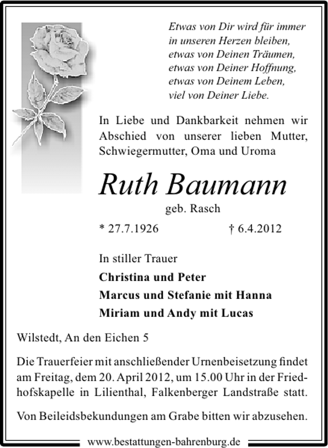 <p>Etwas von Dir wird für immer<br />in unseren Herzen bleiben,<br />etwas von Deinen Träumen,<br />etwas von Deiner Hoffnung,<br />etwas von Deinem Leben,<br />viel von Deiner Liebe.</p><p>In Liebe und Dankbarkeit nehmen wir<br />Abschied von unserer lieben Mutter,<br />Schwiegermutter, Oma und Uroma</p><p>Ruth Baumann<br />geb. Rasch</p><p>* 27.7.1926</p><p>† 6.4.2012</p><p>In stiller Trauer<br />Christina und Peter<br />Marcus und Stefanie mit Hanna<br />Miriam und Andy mit Lucas<br />Wilstedt, An den Eichen 5<br />Die Trauerfeier mit anschließender Urnenbeisetzung ﬁndet<br />am Freitag, dem 20. April 2012, um 15.00 Uhr in der Friedhofskapelle in Lilienthal, Falkenberger Landstraße statt.<br />Von Beileidsbekundungen am Grabe bitten wir abzusehen.<br />www.bestattungen-bahrenburg.de</p>