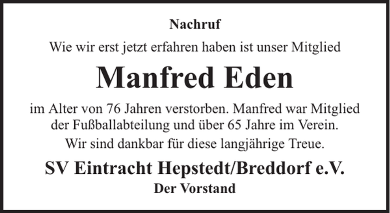 <p>Nachruf<br />Wie wir erst jetzt erfahren haben ist unser Mitglied</p><p>Manfred Eden<br />im Alter von 76 Jahren verstorben. Manfred war Mitglied<br />der Fußballabteilung und über 65 Jahre im Verein.<br />Wir sind dankbar für diese langjährige Treue.</p><p>SV Eintracht Hepstedt/Breddorf e.V.<br />Der Vorstand</p>
