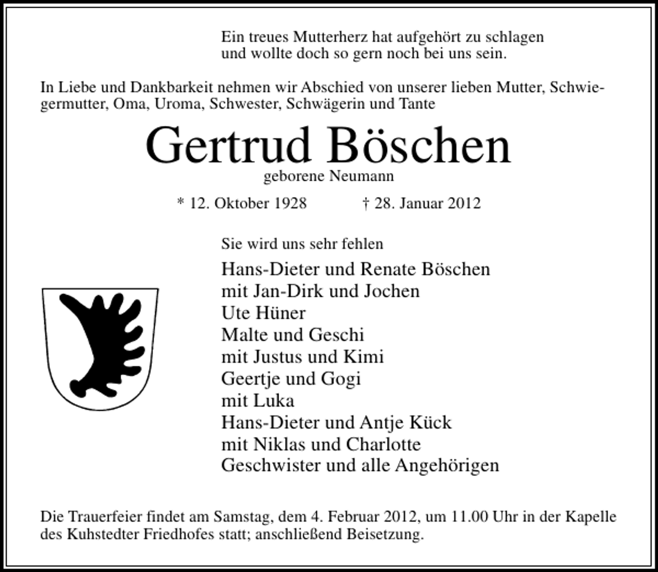 <p>Ein treues Mutterherz hat aufgehört zu schlagen<br />und wollte doch so gern noch bei uns sein.<br />In Liebe und Dankbarkeit nehmen wir Abschied von unserer lieben Mutter, Schwiegermutter, Oma, Uroma, Schwester, Schwägerin und Tante</p><p>Gertrud Böschen<br />geborene Neumann</p><p>* 12. Oktober 1928</p><p>† 28. Januar 2012</p><p>Sie wird uns sehr fehlen</p><p>Hans-Dieter und Renate Böschen<br />mit Jan-Dirk und Jochen<br />Ute Hüner<br />Malte und Geschi<br />mit Justus und Kimi<br />Geertje und Gogi<br />mit Luka<br />Hans-Dieter und Antje Kück<br />mit Niklas und Charlotte<br />Geschwister und alle Angehörigen<br />Die Trauerfeier findet am Samstag, dem 4. Februar 2012, um 11.00 Uhr in der Kapelle<br />des Kuhstedter Friedhofes statt; anschließend Beisetzung.</p>