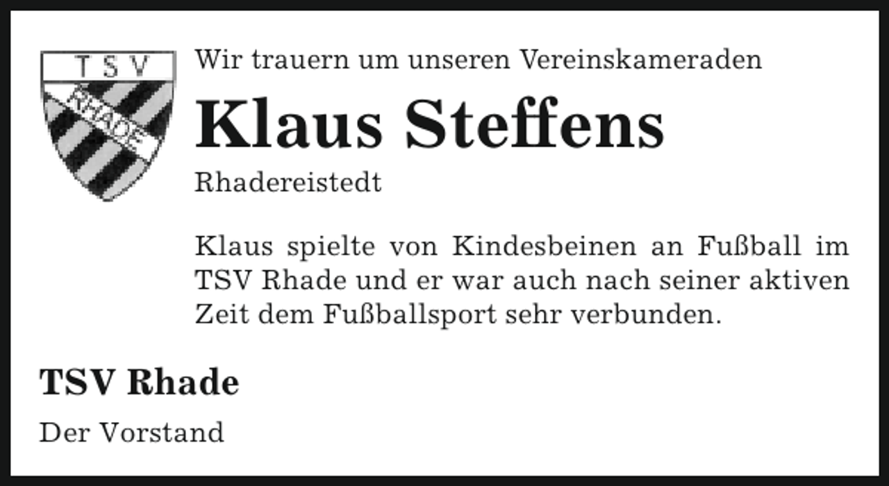 <p>Wir trauern um unseren Vereinskameraden</p><p>Klaus Steffens<br />Rhadereistedt</p><p>Klaus spielte von Kindesbeinen an Fußball im<br />TSV Rhade und er war auch nach seiner aktiven<br />Zeit dem Fußballsport sehr verbunden.</p><p>TSV Rhade<br />Der Vorstand</p>