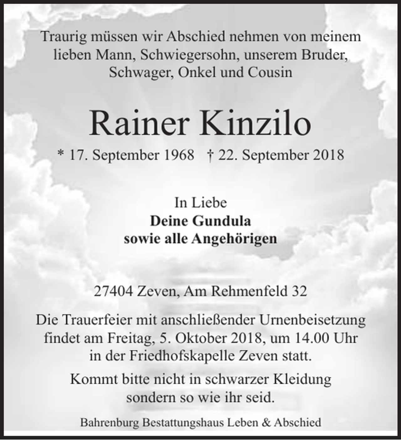 <p>Traurig müssen wir Abschied nehmen von meinem<br />lieben Mann, Schwiegersohn, unserem Bruder,<br />Schwager, Onkel und Cousin</p><p>Rainer Kinzilo</p><p>* 17. September 1968 † 22. September 2018<br />In Liebe<br />Deine Gundula<br />sowie alle Angehörigen<br />27404 Zeven, Am Rehmenfeld 32<br />Die Trauerfeier mit anschließender Urnenbeisetzung<br />findet am Freitag, 5. Oktober 2018, um 14.00 Uhr<br />in der Friedhofskapelle Zeven statt.<br />Kommt bitte nicht in schwarzer Kleidung<br />sondern so wie ihr seid.<br />Bahrenburg Bestattungshaus Leben &amp; Abschied</p>