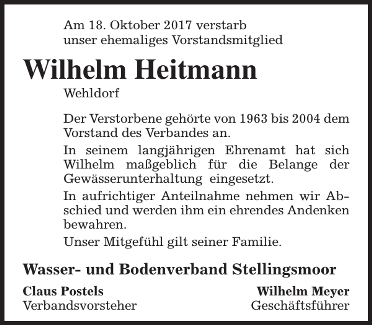 <p>Am 18. Oktober 2017 verstarb<br />unser ehemaliges Vorstandsmitglied</p><p>Wilhelm Heitmann<br />Wehldorf</p><p>Der Verstorbene gehörte von 1963 bis 2004 dem<br />Vorstand des Verbandes an.<br />In seinem langjährigen Ehrenamt hat sich<br />Wilhelm maßgeblich für die Belange der<br />Gewässerunterhaltung eingesetzt.<br />In aufrichtiger Anteilnahme nehmen wir Abschied und werden ihm ein ehrendes Andenken<br />bewahren.<br />Unser Mitgefühl gilt seiner Familie.</p><p>Wasser- und Bodenverband Stellingsmoor<br />Claus Postels<br />Verbandsvorsteher</p><p>Wilhelm Meyer<br />Geschäftsführer</p>