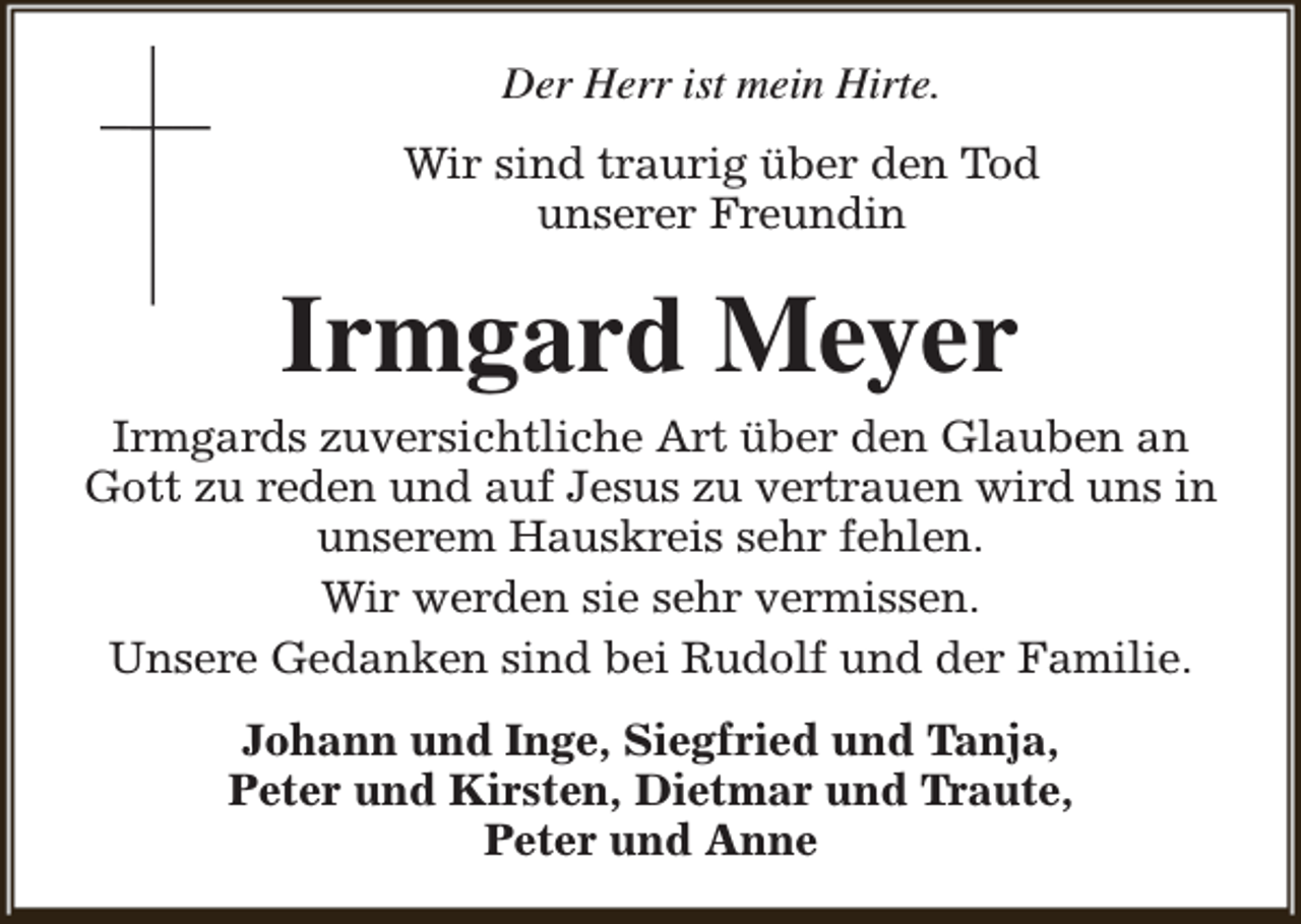 <p>Der Herr ist mein Hirte.<br />Wir sind traurig über den Tod<br />unserer Freundin</p><p>Irmgard Meyer</p><p>Irmgards zuversichtliche Art über den Glauben an<br />Gott zu reden und auf Jesus zu vertrauen wird uns in<br />unserem Hauskreis sehr fehlen.<br />Wir werden sie sehr vermissen.<br />Unsere Gedanken sind bei Rudolf und der Familie.<br />Johann und Inge, Siegfried und Tanja,<br />Peter und Kirsten, Dietmar und Traute,<br />Peter und Anne</p>