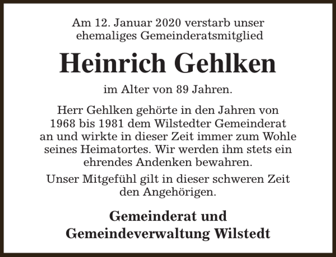 <p>Am 12. Januar 2020 verstarb unser<br />ehemaliges Gemeinderatsmitglied</p><p>Heinrich Gehlken<br />im Alter von 89 Jahren.</p><p>Herr Gehlken gehörte in den Jahren von<br />1968 bis 1981 dem Wilstedter Gemeinderat<br />an und wirkte in dieser Zeit immer zum Wohle<br />seines Heimatortes. Wir werden ihm stets ein<br />ehrendes Andenken bewahren.<br />Unser Mitgefühl gilt in dieser schweren Zeit<br />den Angehörigen.</p><p>Gemeinderat und<br />Gemeindeverwaltung Wilstedt</p>