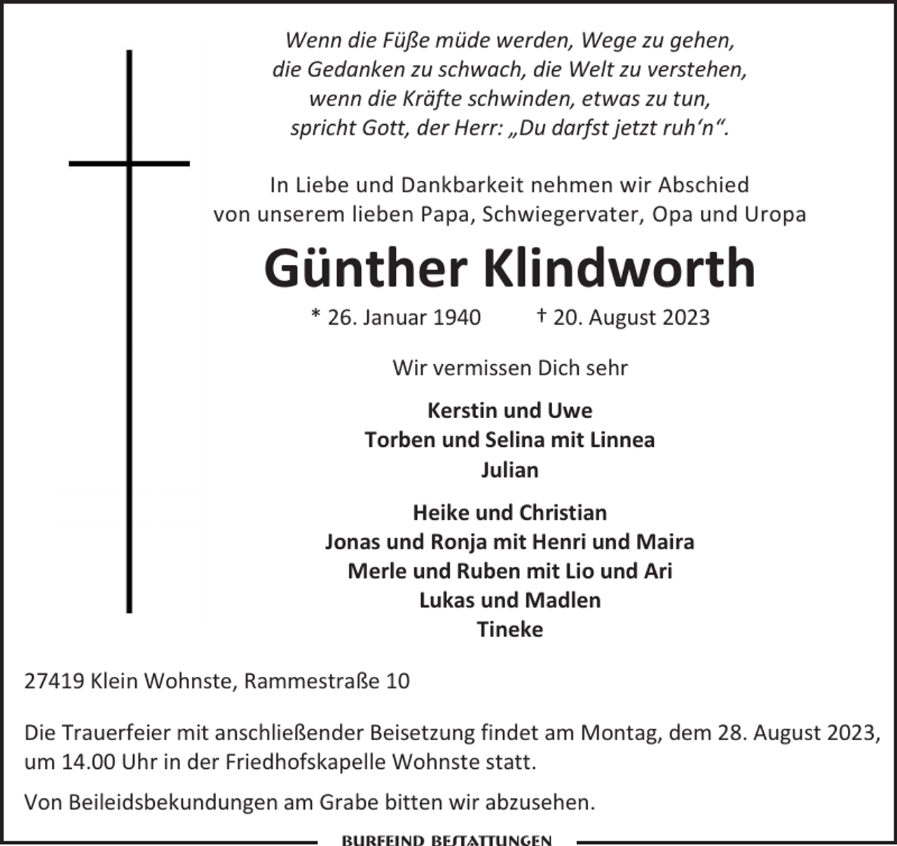<p>Wenn die Füße müde werden, Wege zu gehen,<br />die Gedanken zu schwach, die Welt zu verstehen,<br />wenn die Kräfte schwinden, etwas zu tun,<br />spricht Gott, der Herr: „Du darfst jetzt ruh‘n“.<br />In Liebe und Dankbarkeit nehmen wir Abschied<br />von unserem lieben Papa, Schwiegervater, Opa und Uropa</p><p>Günther Klindworth<br />* 26. Januar 1940</p><p>† 20. August 2023</p><p>Wir vermissen Dich sehr<br />Kerstin und Uwe<br />Torben und Selina mit Linnea<br />Julian<br />Heike und Christian<br />Jonas und Ronja mit Henri und Maira<br />Merle und Ruben mit Lio und Ari<br />Lukas und Madlen<br />Tineke<br />27419 Klein Wohnste, Rammestraße 10<br />Die Trauerfeier mit anschließender Beisetzung findet am Montag, dem 28. August 2023,<br />um 14.00 Uhr in der Friedhofskapelle Wohnste statt.<br />Von Beileidsbekundungen am Grabe bitten wir abzusehen.</p>