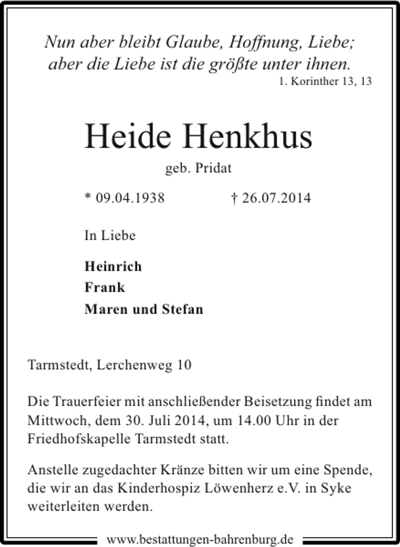 <p>Nun aber bleibt Glaube, Hoffnung, Liebe;<br />aber die Liebe ist die größte unter ihnen.</p><p>1. Korinther 13, 13</p><p>Heide Henkhus<br />geb. Pridat</p><p>* 09.04.1938</p><p>† 26.07.2014</p><p>In Liebe<br />Heinrich<br />Frank<br />Maren und Stefan<br />Tarmstedt, Lerchenweg 10<br />Die Trauerfeier mit anschließender Beisetzung ﬁndet am<br />Mittwoch, dem 30. Juli 2014, um 14.00 Uhr in der<br />Friedhofskapelle Tarmstedt statt.<br />Anstelle zugedachter Kränze bitten wir um eine Spende,<br />die wir an das Kinderhospiz Löwenherz e.V. in Syke<br />weiterleiten werden.<br />www.bestattungen-bahrenburg.de</p>
