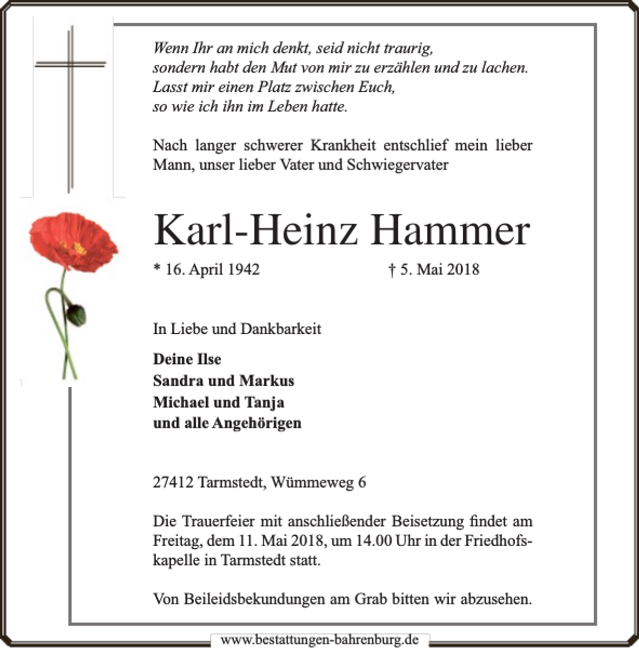 <p>Wenn Ihr an mich denkt, seid nicht traurig,<br />sondern habt den Mut von mir zu erzählen und zu lachen.<br />Lasst mir einen Platz zwischen Euch,<br />so wie ich ihn im Leben hatte.<br />Nach langer schwerer Krankheit entschlief mein lieber<br />Mann, unser lieber Vater und Schwiegervater</p><p>Karl-Heinz Hammer<br />* 16. April 1942</p><p>† 5. Mai 2018</p><p>In Liebe und Dankbarkeit<br />Deine Ilse<br />Sandra und Markus<br />Michael und Tanja<br />und alle Angehörigen<br />27412 Tarmstedt, Wümmeweg 6<br />Die Trauerfeier mit anschließender Beisetzung ﬁndet am<br />Freitag, dem 11. Mai 2018, um 14.00 Uhr in der Friedhofskapelle in Tarmstedt statt.<br />Von Beileidsbekundungen am Grab bitten wir abzusehen.<br />www.bestattungen-bahrenburg.de</p>