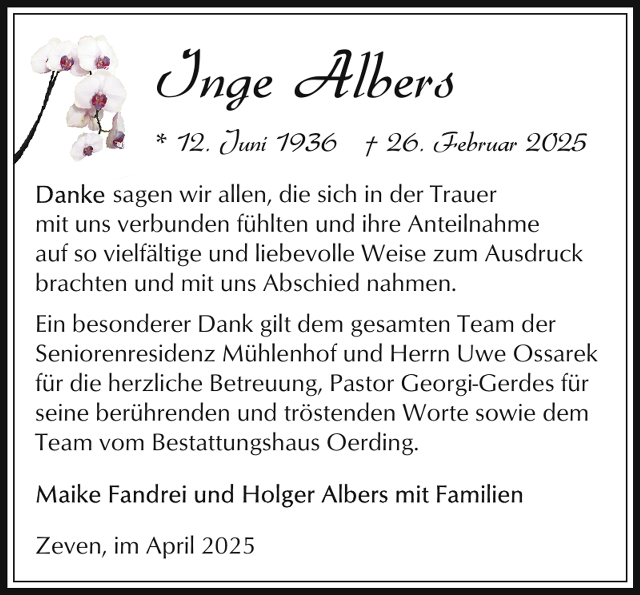 <p>Inge Albers<br />* 12. Juni 1936 † 26. Februar 2025<br />sagen wir allen, die sich in der Trauer<br />mit uns verbunden fühlten und ihre Anteilnahme<br />auf so vielfältige und liebevolle Weise zum Ausdruck<br />brachten und mit uns Abschied nahmen.<br />Ein besonderer Dank gilt dem gesamten Team der<br />Seniorenresidenz Mühlenhof und Herrn Uwe Ossarek<br />für die herzliche Betreuung, Pastor Georgi-Gerdes für<br />seine berührenden und tröstenden Worte sowie dem<br />Team vom Bestattungshaus Oerding.</p><p>Zeven, im April 2025</p>