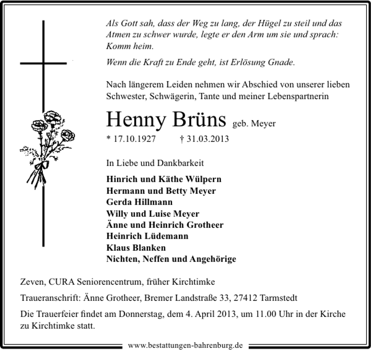 <p>Als Gott sah, dass der Weg zu lang, der Hügel zu steil und das<br />Atmen zu schwer wurde, legte er den Arm um sie und sprach:<br />Komm heim.<br />Wenn die Kraft zu Ende geht, ist Erlösung Gnade.<br />Nach längerem Leiden nehmen wir Abschied von unserer lieben<br />Schwester, Schwägerin, Tante und meiner Lebenspartnerin</p><p>Henny Brüns geb. Meyer<br />* 17.10.1927</p><p>† 31.03.2013</p><p>In Liebe und Dankbarkeit<br />Hinrich und Käthe Wülpern<br />Hermann und Betty Meyer<br />Gerda Hillmann<br />Willy und Luise Meyer<br />Änne und Heinrich Grotheer<br />Heinrich Lüdemann<br />Klaus Blanken<br />Nichten, Neffen und Angehörige<br />Zeven, CURA Seniorencentrum, früher Kirchtimke<br />Traueranschrift: Änne Grotheer, Bremer Landstraße 33, 27412 Tarmstedt<br />Die Trauerfeier ﬁndet am Donnerstag, dem 4. April 2013, um 11.00 Uhr in der Kirche<br />zu Kirchtimke statt.<br />www.bestattungen-bahrenburg.de</p>