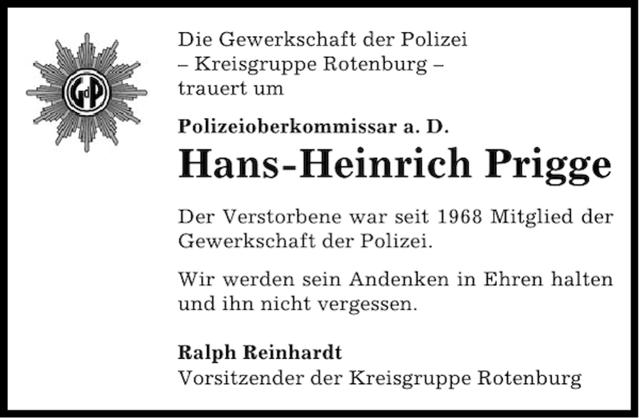 <p>Die Gewerkschaft der Polizei<br />– Kreisgruppe Rotenburg –<br />trauert um<br />Polizeioberkommissar a. D.</p><p>Hans-Heinrich Prigge<br />Der Verstorbene war seit 1968 Mitglied der<br />Gewerkschaft der Polizei.<br />Wir werden sein Andenken in Ehren halten<br />und ihn nicht vergessen.<br />Ralph Reinhardt<br />Vorsitzender der Kreisgruppe Rotenburg</p>