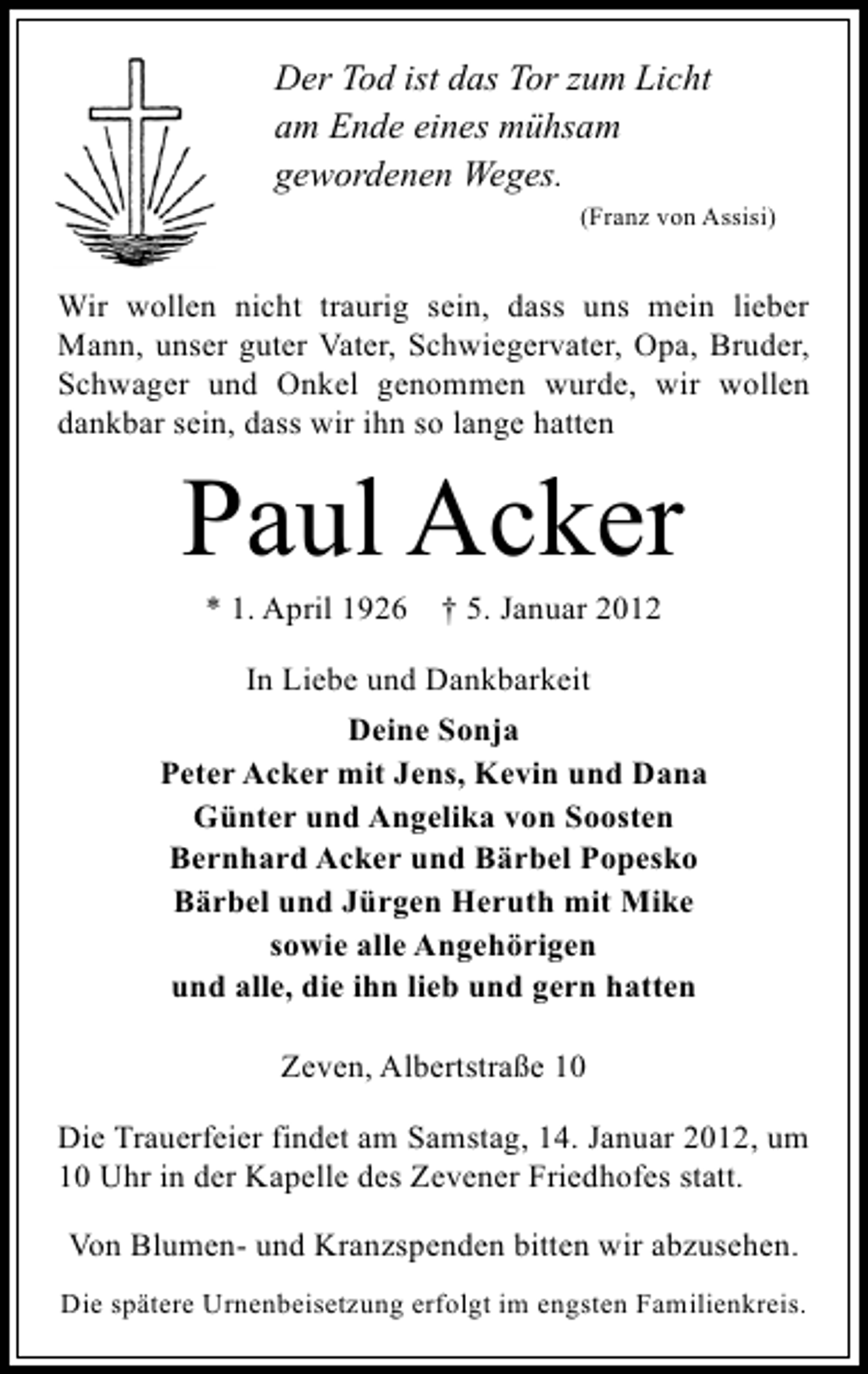 <p>Der Tod ist das Tor zum Licht<br />am Ende eines mühsam<br />gewordenen Weges.<br />(Franz von Assisi)</p><p>Wir wollen nicht traurig sein, dass uns mein lieber<br />Mann, unser guter Vater, Schwiegervater, Opa, Bruder,<br />Schwager und Onkel genommen wurde, wir wollen<br />dankbar sein, dass wir ihn so lange hatten</p><p>Paul Acker<br />* 1. April 1926</p><p>† 5. Januar 2012</p><p>In Liebe und Dankbarkeit<br />Deine Sonja<br />Peter Acker mit Jens, Kevin und Dana<br />Günter und Angelika von Soosten<br />Bernhard Acker und Bärbel Popesko<br />Bärbel und Jürgen Heruth mit Mike<br />sowie alle Angehörigen<br />und alle, die ihn lieb und gern hatten<br />Zeven, Albertstraße 10<br />Die Trauerfeier findet am Samstag, 14. Januar 2012, um<br />10 Uhr in der Kapelle des Zevener Friedhofes statt.<br />Von Blumen- und Kranzspenden bitten wir abzusehen.<br />Die spätere Urnenbeisetzung erfolgt im engsten Familienkreis.</p>