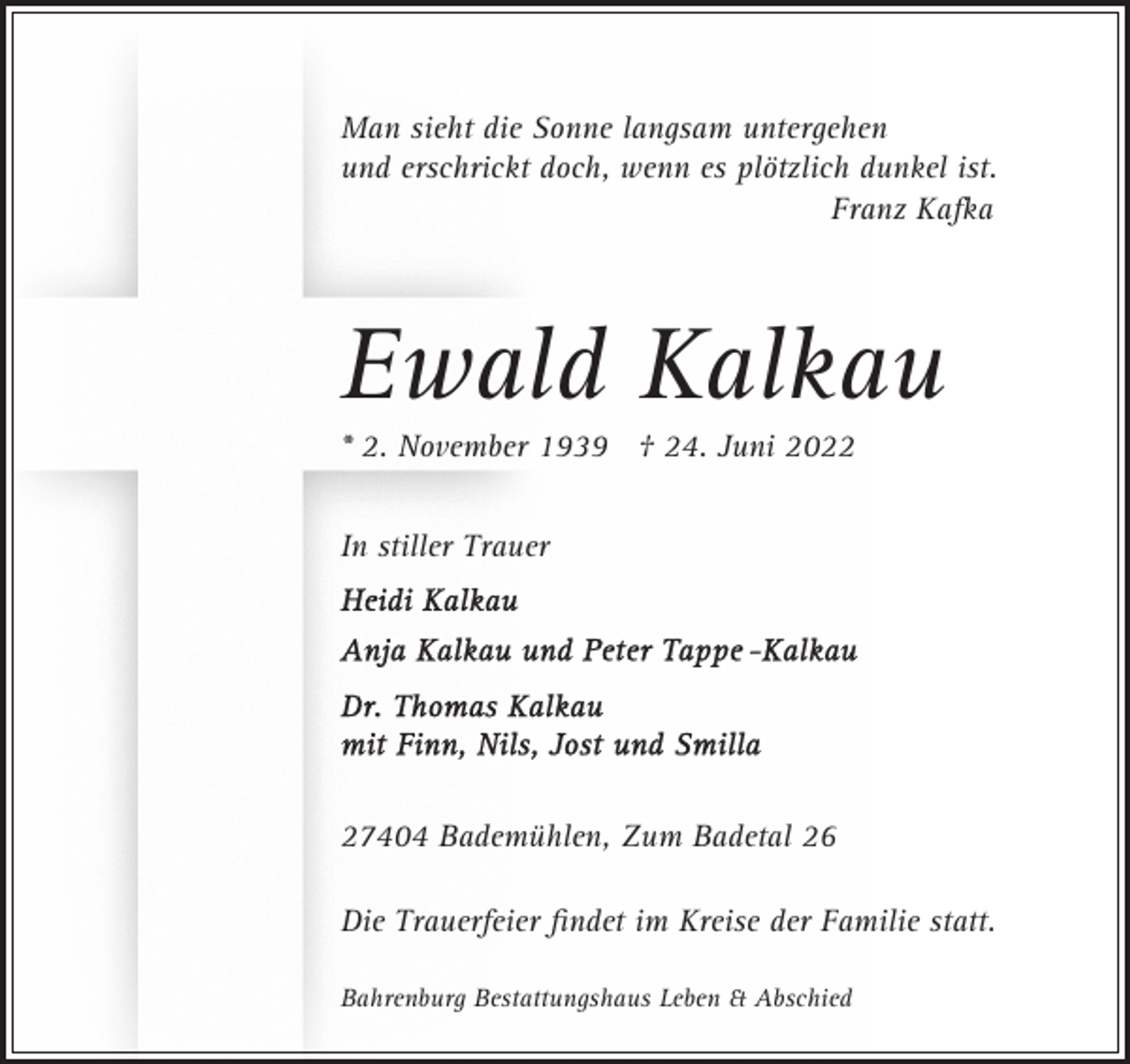 <p>Man sieht die Sonne langsam untergehen<br />und erschrickt doch, wenn es plötzlich dunkel ist.<br />Franz Kafka</p><p>Ewald Kalkau<br />* 2. November 1939 † 24. Juni 2022<br />In stiller Trauer</p><p>27404 Bademühlen, Zum Badetal 26<br />Die Trauerfeier ﬁndet im Kreise der Familie statt.<br />Bahrenburg Bestattungshaus Leben &amp; Abschied</p>