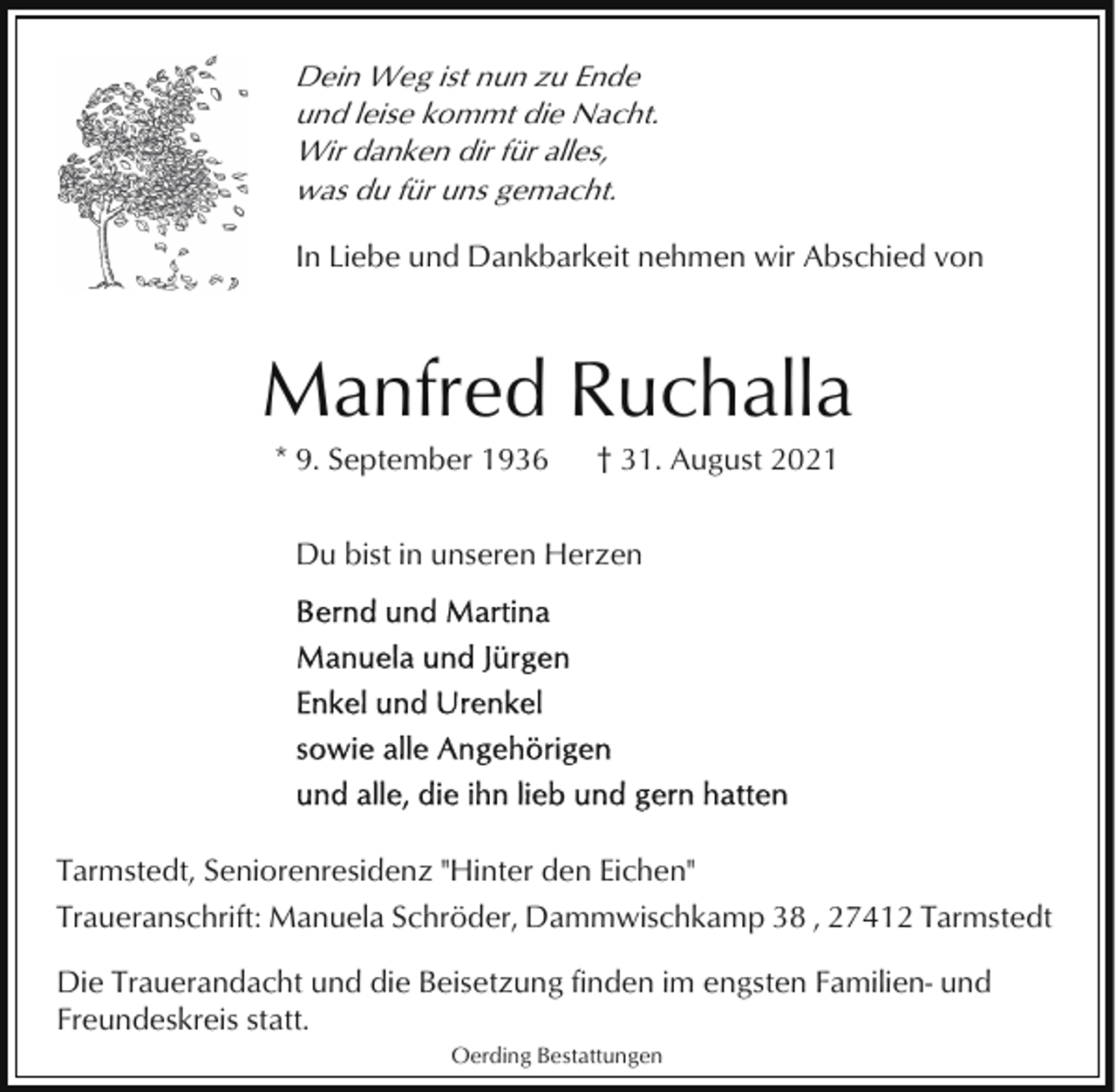 <p>Dein Weg ist nun zu Ende<br />und leise kommt die Nacht.<br />Wir danken dir für alles,<br />was du für uns gemacht.<br />In Liebe und Dankbarkeit nehmen wir Abschied von</p><p>Manfred Ruchalla<br />* 9. September 1936</p><p>† 31. August 2021</p><p>Du bist in unseren Herzen</p><p>Tarmstedt, Seniorenresidenz "Hinter den Eichen"<br />Traueranschrift: Manuela Schröder, Dammwischkamp 38 , 27412 Tarmstedt<br />Die Trauerandacht und die Beisetzung finden im engsten Familien- und<br />Freundeskreis statt.<br />Oerding Bestattungen</p>