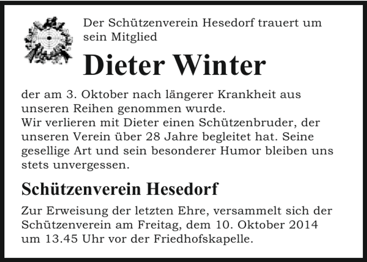 <p>Der Schützenverein Hesedorf trauert um<br />sein Mitglied</p><p>Dieter Winter<br />der am 3. Oktober nach längerer Krankheit aus<br />unseren Reihen genommen wurde.<br />Wir verlieren mit Dieter einen Schützenbruder, der<br />unseren Verein über 28 Jahre begleitet hat. Seine<br />gesellige Art und sein besonderer Humor bleiben uns<br />stets unvergessen.</p><p>Schützenverein Hesedorf<br />Zur Erweisung der letzten Ehre, versammelt sich der<br />Schützenverein am Freitag, dem 10. Oktober 2014<br />um 13.45 Uhr vor der Friedhofskapelle.</p>