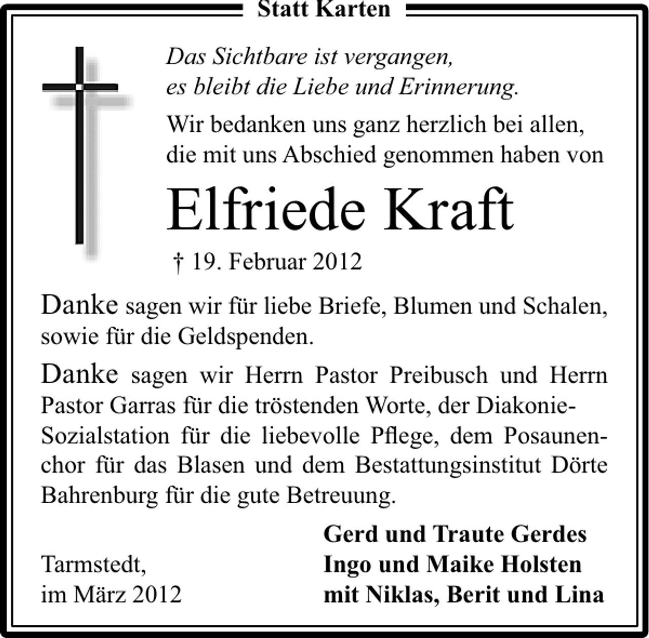 <p>Statt Karten</p><p>Das Sichtbare ist vergangen,<br />es bleibt die Liebe und Erinnerung.<br />Wir bedanken uns ganz herzlich bei allen,<br />die mit uns Abschied genommen haben von</p><p>Elfriede Kraft<br />† 19. Februar 2012</p><p>Danke sagen wir für liebe Briefe, Blumen und Schalen,<br />sowie für die Geldspenden.<br />Danke sagen wir Herrn Pastor Preibusch und Herrn<br />Pastor Garras für die tröstenden Worte, der DiakonieSozialstation für die liebevolle Pﬂege, dem Posaunenchor für das Blasen und dem Bestattungsinstitut Dörte<br />Bahrenburg für die gute Betreuung.<br />Tarmstedt,<br />im März 2012</p><p>Gerd und Traute Gerdes<br />Ingo und Maike Holsten<br />mit Niklas, Berit und Lina</p>