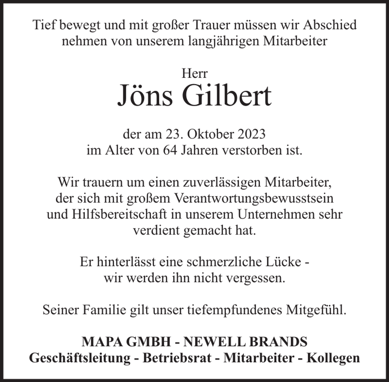 <p>Tief bewegt und mit großer Trauer müssen wir Abschied<br />nehmen von unserem langjährigen Mitarbeiter<br />Herr</p><p>Jöns Gilbert<br />der am 23. Oktober 2023<br />im Alter von 64 Jahren verstorben ist.<br />Wir trauern um einen zuverlässigen Mitarbeiter,<br />der sich mit großem Verantwortungsbewusstsein<br />und Hilfsbereitschaft in unserem Unternehmen sehr<br />verdient gemacht hat.<br />Er hinterlässt eine schmerzliche Lücke wir werden ihn nicht vergessen.<br />Seiner Familie gilt unser tiefempfundenes Mitgefühl.<br />MAPA GMBH - NEWELL BRANDS<br />Geschäftsleitung - Betriebsrat - Mitarbeiter - Kollegen</p>