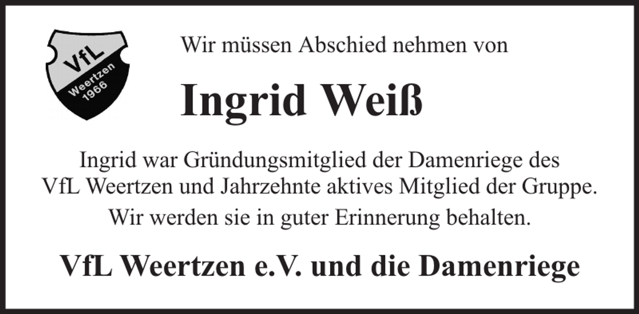 <p>Wir müssen Abschied nehmen von</p><p>Ingrid Weiß<br />Ingrid war Gründungsmitglied der Damenriege des<br />VfL Weertzen und Jahrzehnte aktives Mitglied der Gruppe.<br />Wir werden sie in guter Erinnerung behalten.</p><p>VfL Weertzen e.V. und die Damenriege</p>