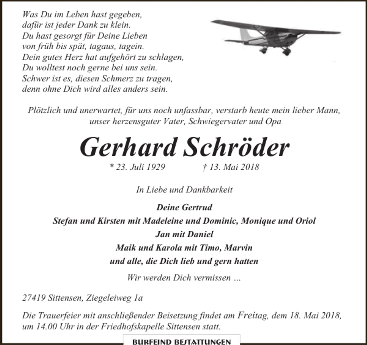 <p>Was Du im Leben hast gegeben,<br />dafür ist jeder Dank zu klein.<br />Du hast gesorgt für Deine Lieben<br />von früh bis spät, tagaus, tagein.<br />Dein gutes Herz hat aufgehört zu schlagen,<br />Du wolltest noch gerne bei uns sein.<br />Schwer ist es, diesen Schmerz zu tragen,<br />denn ohne Dich wird alles anders sein.<br />Plötzlich und unerwartet, für uns noch unfassbar, verstarb heute mein lieber Mann,<br />unser herzensguter Vater, Schwiegervater und Opa</p><p>Gerhard Schröder<br />* 23. Juli 1929</p><p>† 13. Mai 2018</p><p>In Liebe und Dankbarkeit<br />Deine Gertrud<br />Stefan und Kirsten mit Madeleine und Dominic, Monique und Oriol<br />Jan mit Daniel<br />Maik und Karola mit Timo, Marvin<br />und alle, die Dich lieb und gern hatten<br />Wir werden Dich vermissen …<br />27419 Sittensen, Ziegeleiweg 1a<br />Die Trauerfeier mit anschließender Beisetzung findet am Freitag, dem 18. Mai 2018,<br />um 14.00 Uhr in der Friedhofskapelle Sittensen statt.<br />Burfeind Bestattungen</p>