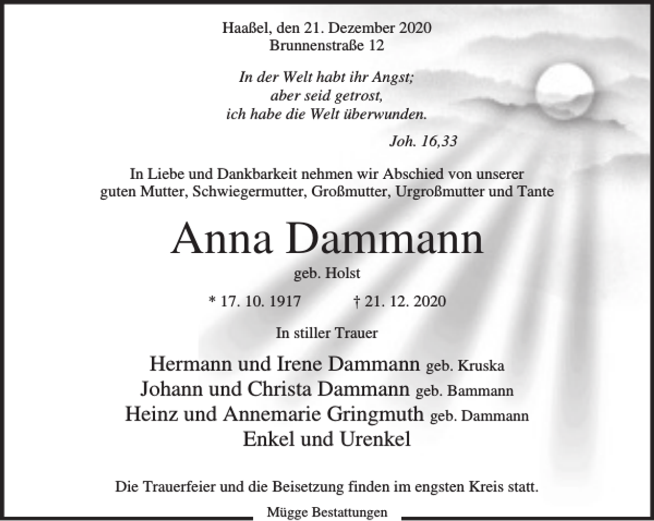 <p>Haaßel, den 21. Dezember 2020<br />Brunnenstraße 12<br />In der Welt habt ihr Angst;<br />aber seid getrost,<br />ich habe die Welt überwunden.<br />Joh. 16,33<br />In Liebe und Dankbarkeit nehmen wir Abschied von unserer<br />guten Mutter, Schwiegermutter, Großmutter, Urgroßmutter und Tante</p><p>Anna Dammann<br />geb. Holst</p><p>* 17. 10. 1917</p><p>† 21. 12. 2020</p><p>In stiller Trauer</p><p>Hermann und Irene Dammann geb. Kruska<br />Johann und Christa Dammann geb. Bammann<br />Heinz und Annemarie Gringmuth geb. Dammann<br />Enkel und Urenkel<br />Die Trauerfeier und die Beisetzung finden im engsten Kreis statt.<br />Mügge Bestattungen</p>