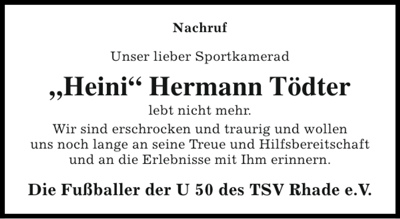 <p>Nachruf<br />Unser lieber Sportkamerad</p><p>„Heini“ Hermann Tödter</p><p>lebt nicht mehr.<br />Wir sind erschrocken und traurig und wollen<br />uns noch lange an seine Treue und Hilfsbereitschaft<br />und an die Erlebnisse mit Ihm erinnern.</p><p>Die Fußballer der U 50 des TSV Rhade e.V.</p>