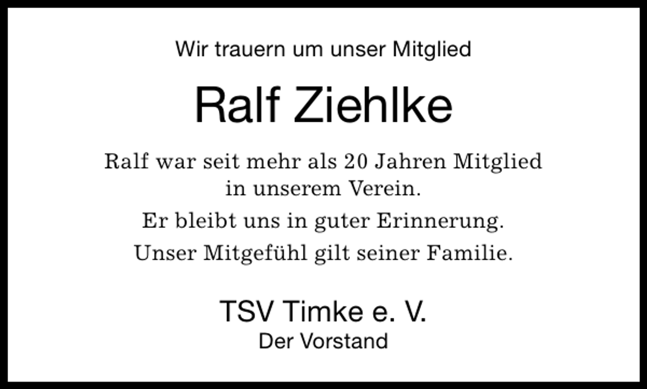 <p>Wir trauern um unser Mitglied</p><p>Ralf Ziehlke<br />Ralf war seit mehr als 20 Jahren Mitglied<br />in unserem Verein.<br />Er bleibt uns in guter Erinnerung.<br />Unser Mitgefühl gilt seiner Familie.</p><p>TSV Timke e. V.<br />Der Vorstand</p>