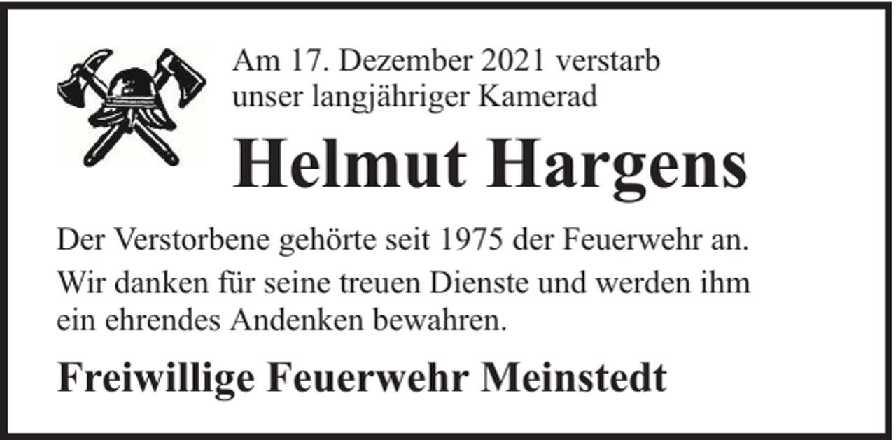 <p>Am 17. Dezember 2021 verstarb<br />unser langjähriger Kamerad</p><p>Helmut Hargens<br />Der Verstorbene gehörte seit 1975 der Feuerwehr an.<br />Wir danken für seine treuen Dienste und werden ihm<br />ein ehrendes Andenken bewahren.</p><p>Freiwillige Feuerwehr Meinstedt</p>