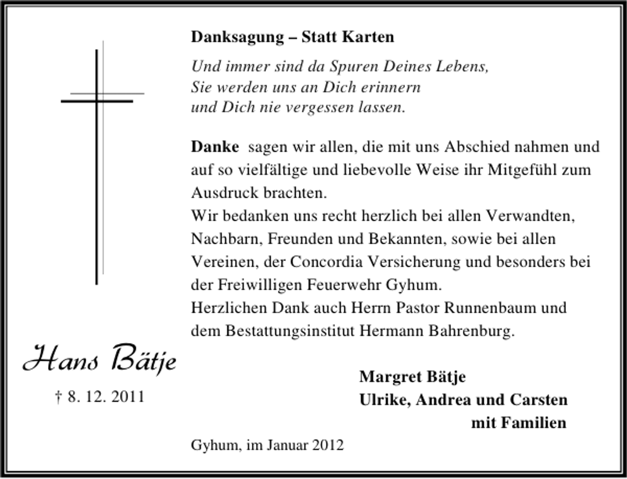 <p>Danksagung – Statt Karten<br />Und immer sind da Spuren Deines Lebens,<br />Sie werden uns an Dich erinnern<br />und Dich nie vergessen lassen.</p><p>Hans Bätje</p><p>Danke sagen wir allen, die mit uns Abschied nahmen und<br />auf so vielfältige und liebevolle Weise ihr Mitgefühl zum<br />Ausdruck brachten.<br />Wir bedanken uns recht herzlich bei allen Verwandten,<br />Nachbarn, Freunden und Bekannten, sowie bei allen<br />Vereinen, der Concordia Versicherung und besonders bei<br />der Freiwilligen Feuerwehr Gyhum.<br />Herzlichen Dank auch Herrn Pastor Runnenbaum und<br />dem Bestattungsinstitut Hermann Bahrenburg.<br />Margret Bätje<br />Ulrike, Andrea und Carsten<br />mit Familien</p><p>† 8. 12. 2011<br />Gyhum, im Januar 2012</p>