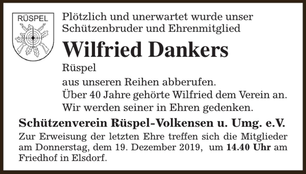 <p>Plötzlich und unerwartet wurde unser<br />Schützenbruder und Ehrenmitglied</p><p>Wilfried Dankers</p><p>Rüspel<br />aus unseren Reihen abberufen.<br />Über 40 Jahre gehörte Wilfried dem Verein an.<br />Wir werden seiner in Ehren gedenken.</p><p>Schützenverein Rüspel-Volkensen u. Umg. e.V.</p><p>Zur Erweisung der letzten Ehre treffen sich die Mitglieder<br />am Donnerstag, dem 19. Dezember 2019, um 14.40 Uhr am<br />Friedhof in Elsdorf.</p>