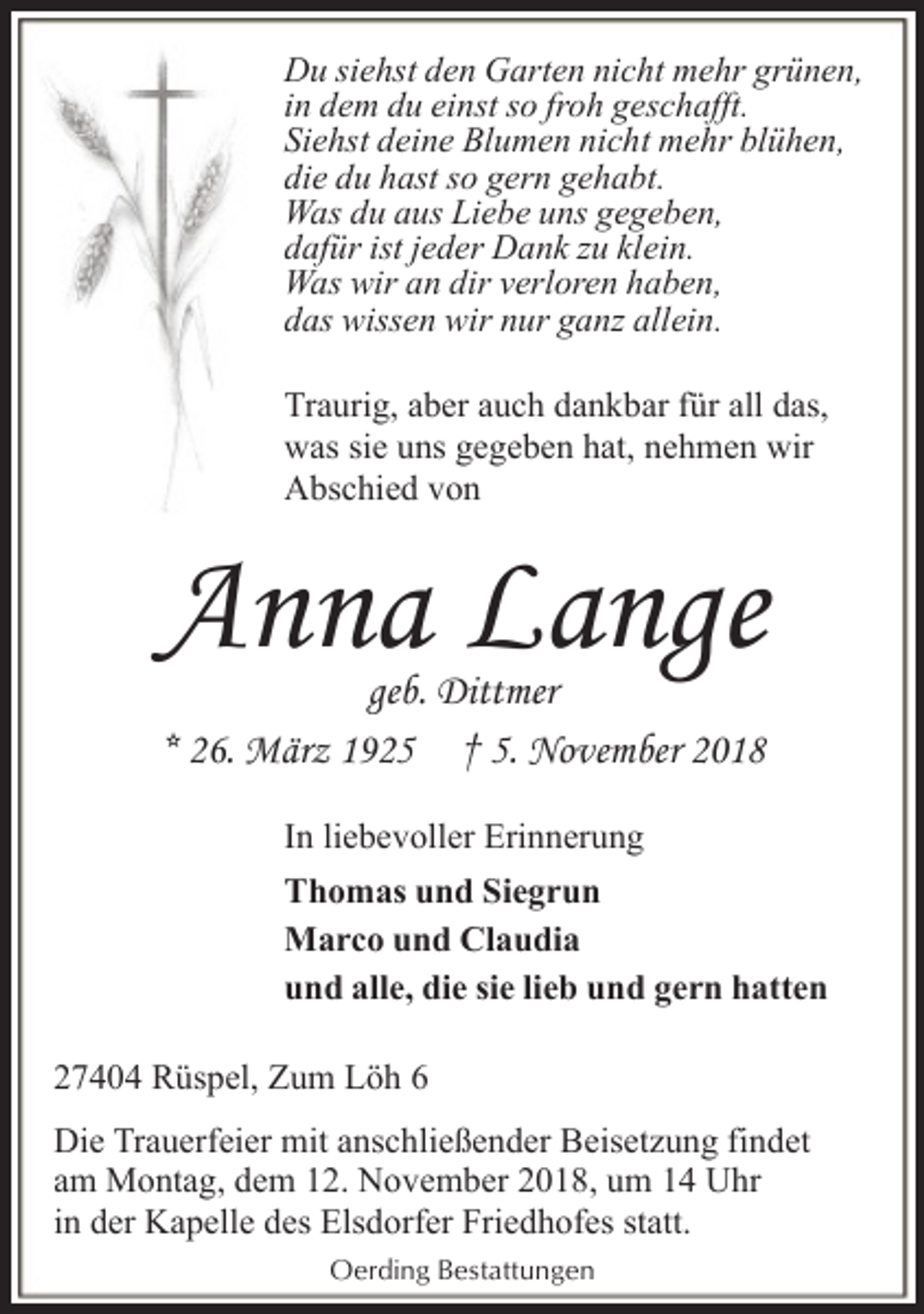 <p>Du siehst den Garten nicht mehr grünen,<br />in dem du einst so froh geschafft.<br />Siehst deine Blumen nicht mehr blühen,<br />die du hast so gern gehabt.<br />Was du aus Liebe uns gegeben,<br />dafür ist jeder Dank zu klein.<br />Was wir an dir verloren haben,<br />das wissen wir nur ganz allein.<br />Traurig, aber auch dankbar für all das,<br />was sie uns gegeben hat, nehmen wir<br />Abschied von</p><p>Anna Lange<br />geb. Dittmer<br />* 26. März 1925 † 5. November 2018</p><p>In liebevoller Erinnerung<br />Thomas und Siegrun<br />Marco und Claudia<br />und alle, die sie lieb und gern hatten<br />27404 Rüspel, Zum Löh 6<br />Die Trauerfeier mit anschließender Beisetzung findet<br />am Montag, dem 12. November 2018, um 14 Uhr<br />in der Kapelle des Elsdorfer Friedhofes statt.<br />Oerding Bestattungen</p>