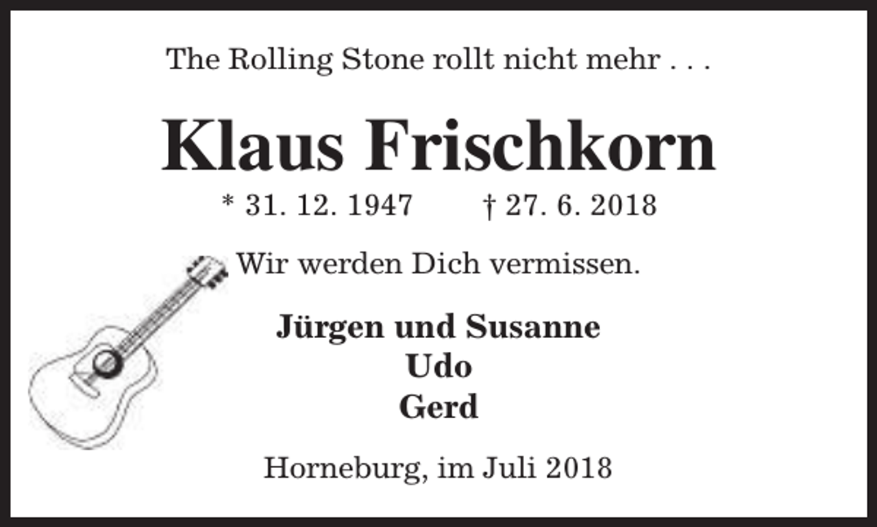 <p>The Rolling Stone rollt nicht mehr . . .</p><p>Klaus Frischkorn<br />* 31. 12. 1947</p><p>† 27. 6. 2018</p><p>Wir werden Dich vermissen.</p><p>Jürgen und Susanne<br />Udo<br />Gerd<br />Horneburg, im Juli 2018</p>