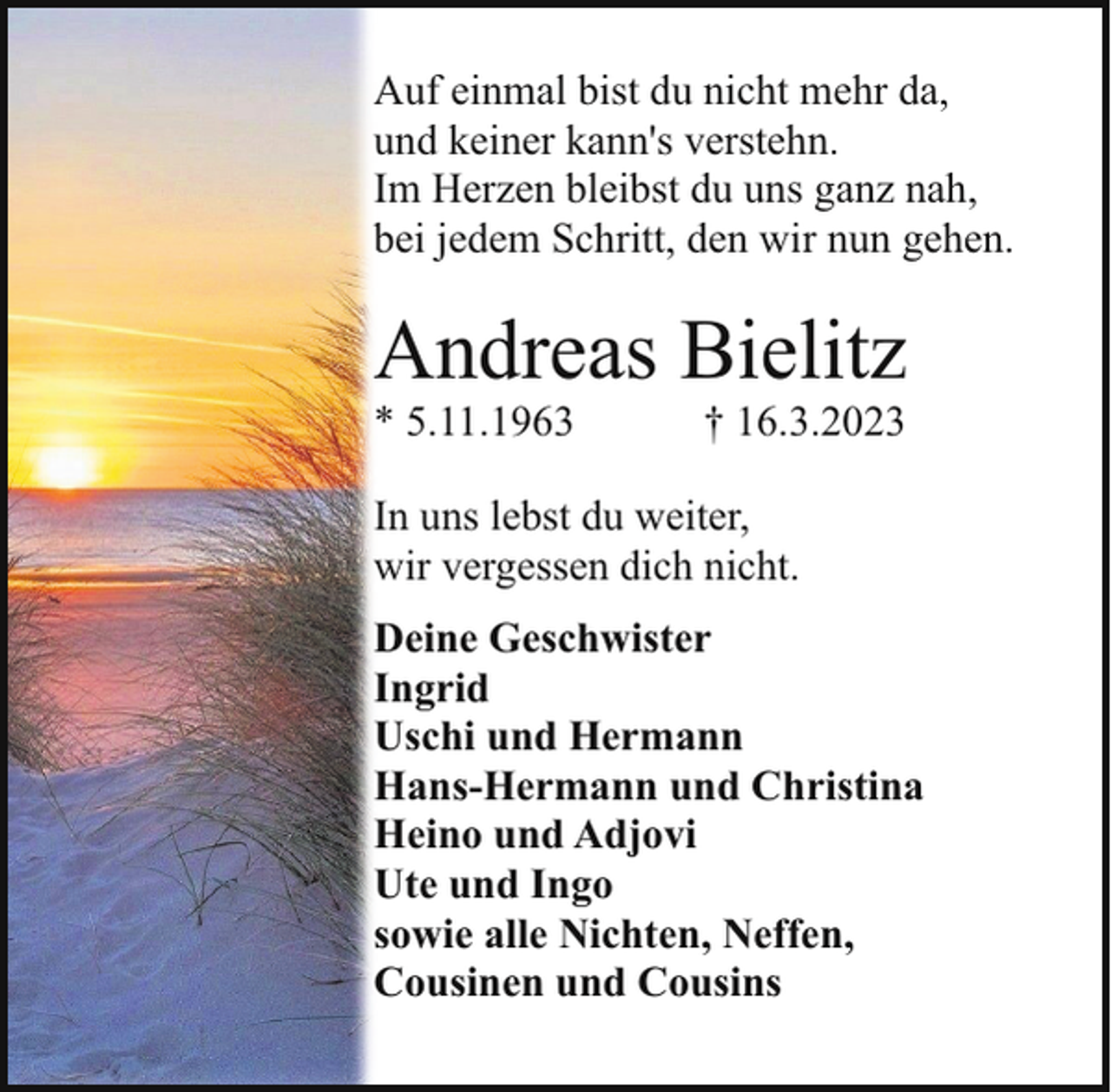 <p>Auf einmal bist du nicht mehr da,<br />und keiner kann's verstehn.<br />Im Herzen bleibst du uns ganz nah,<br />bei jedem Schritt, den wir nun gehen.</p><p>Andreas Bielitz<br />* 5.11.1963</p><p>† 16.3.2023</p><p>In uns lebst du weiter,<br />wir vergessen dich nicht.<br />Deine Geschwister<br />Ingrid<br />Uschi und Hermann<br />Hans-Hermann und Christina<br />Heino und Adjovi<br />Ute und Ingo<br />sowie alle Nichten, Neffen,<br />Cousinen und Cousins</p>