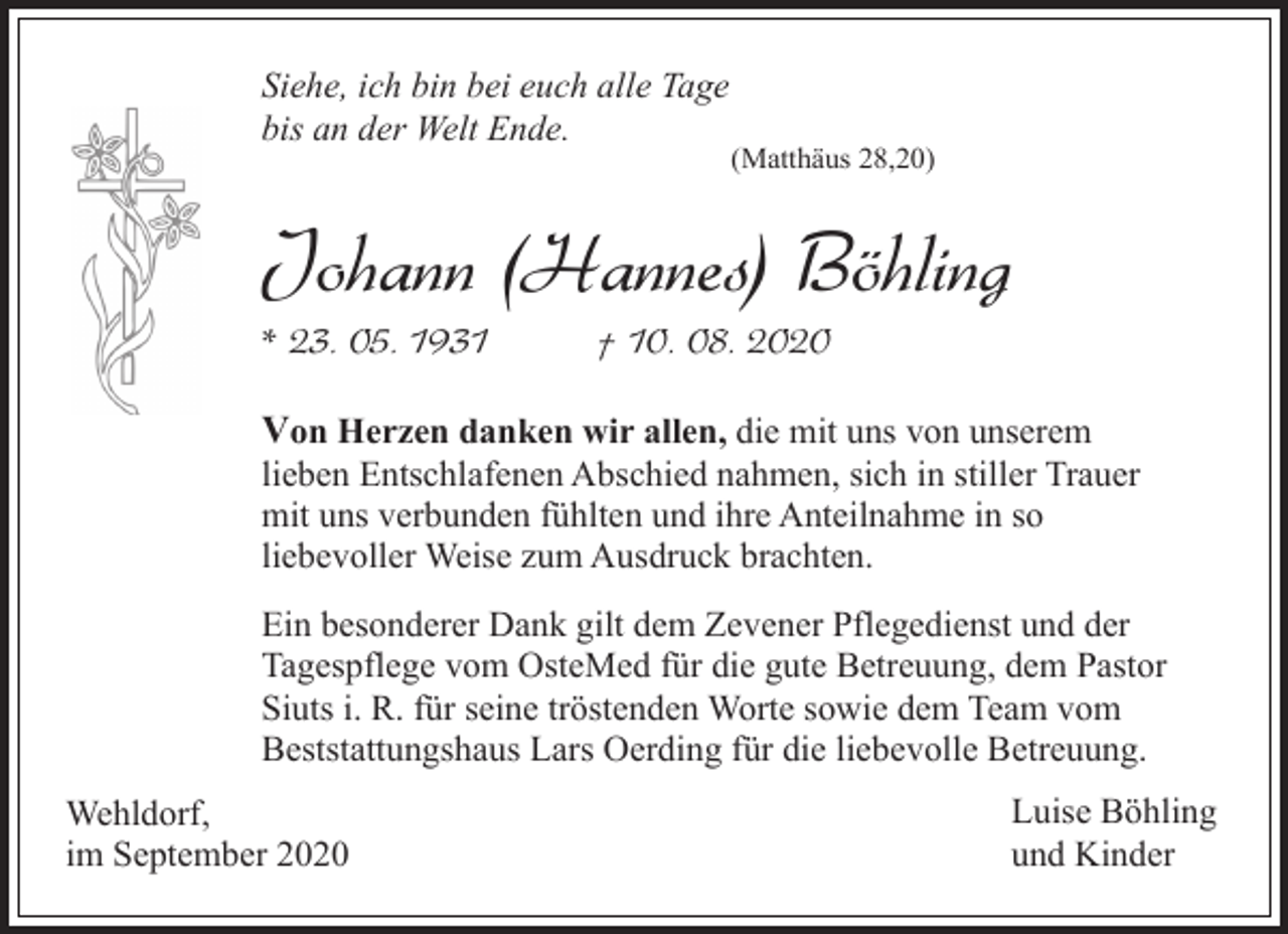 <p>Siehe, ich bin bei euch alle Tage<br />bis an der Welt Ende.</p><p>(Matthäus 28,20)</p><p>Johann (Hannes) Böhling<br />* 23. 05. 1931</p><p>† 10. 08. 2020</p><p>Von Herzen danken wir allen, die mit uns von unserem</p><p>lieben Entschlafenen Abschied nahmen, sich in stiller Trauer<br />mit uns verbunden fühlten und ihre Anteilnahme in so<br />liebevoller Weise zum Ausdruck brachten.<br />Ein besonderer Dank gilt dem Zevener Pflegedienst und der<br />Tagespflege vom OsteMed für die gute Betreuung, dem Pastor<br />Siuts i. R. für seine tröstenden Worte sowie dem Team vom<br />Beststattungshaus Lars Oerding für die liebevolle Betreuung.<br />Wehldorf,<br />im September 2020</p><p>Luise Böhling<br />und Kinder</p>