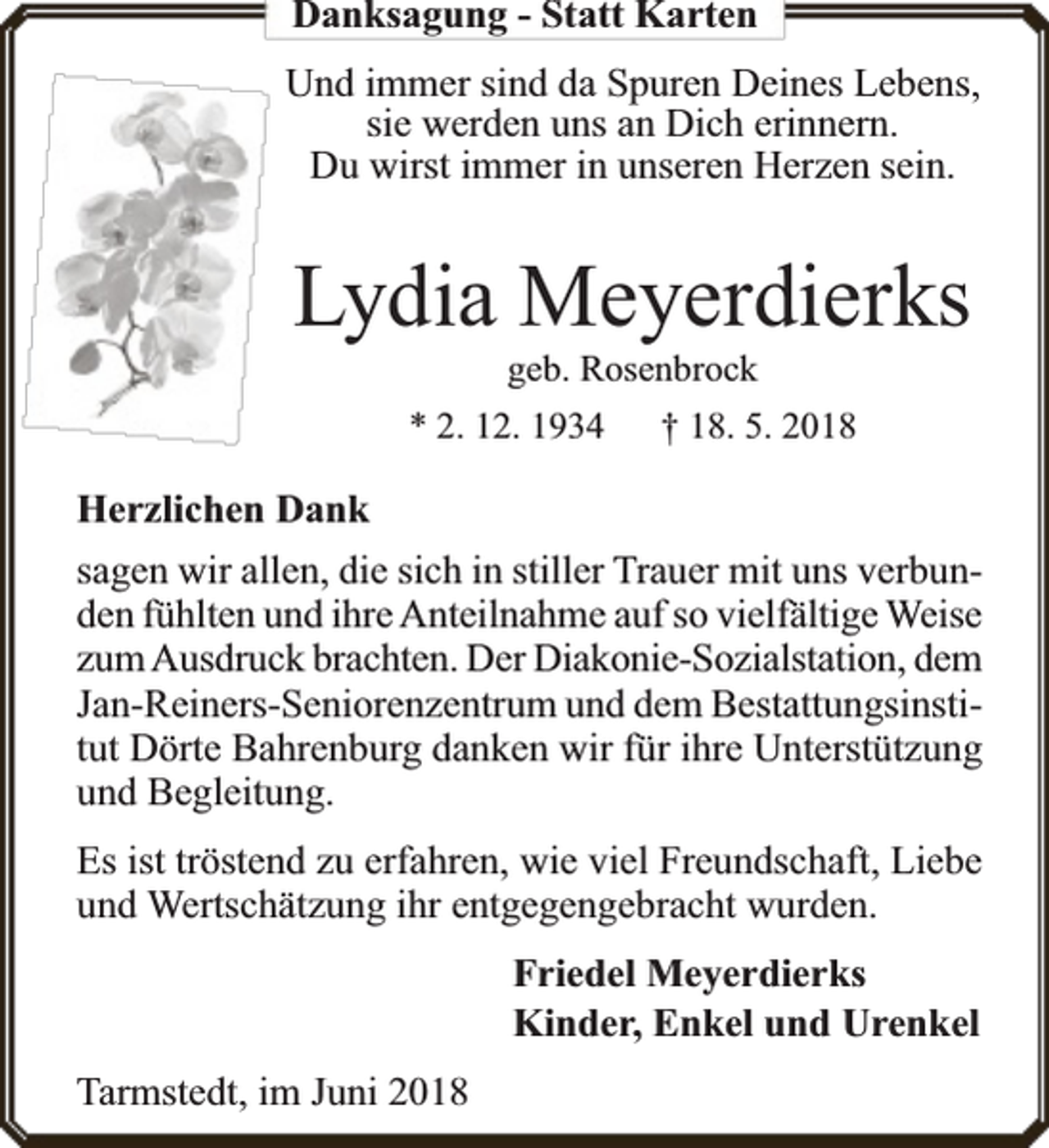 <p>Danksagung - Statt Karten<br />Und immer sind da Spuren Deines Lebens,<br />sie werden uns an Dich erinnern.<br />Du wirst immer in unseren Herzen sein.</p><p>Lydia Meyerdierks<br />geb. Rosenbrock<br />* 2. 12. 1934<br />† 18. 5. 2018</p><p>Herzlichen Dank<br />sagen wir allen, die sich in stiller Trauer mit uns verbunden fühlten und ihre Anteilnahme auf so vielfä<br />fältige Weise<br />zum Ausdru<br />ruck brachten. Der Diakonie-Sozialstation, dem<br />Jan-Reiners-Seniorenzentrum und dem Bestattungsinstitut Dörte Bahrenburg danken wir für ihre Unterstützung<br />und Begleitung.<br />Es ist tröstend zu erfahren, wie viel Freundschaft, Liebe<br />und Wertschätzung ihr entgegengebracht wurden.<br />Friedel Meyerdierks<br />Kinder, Enkel und Urenkel<br />Tarmstedt, im Juni 2018</p>