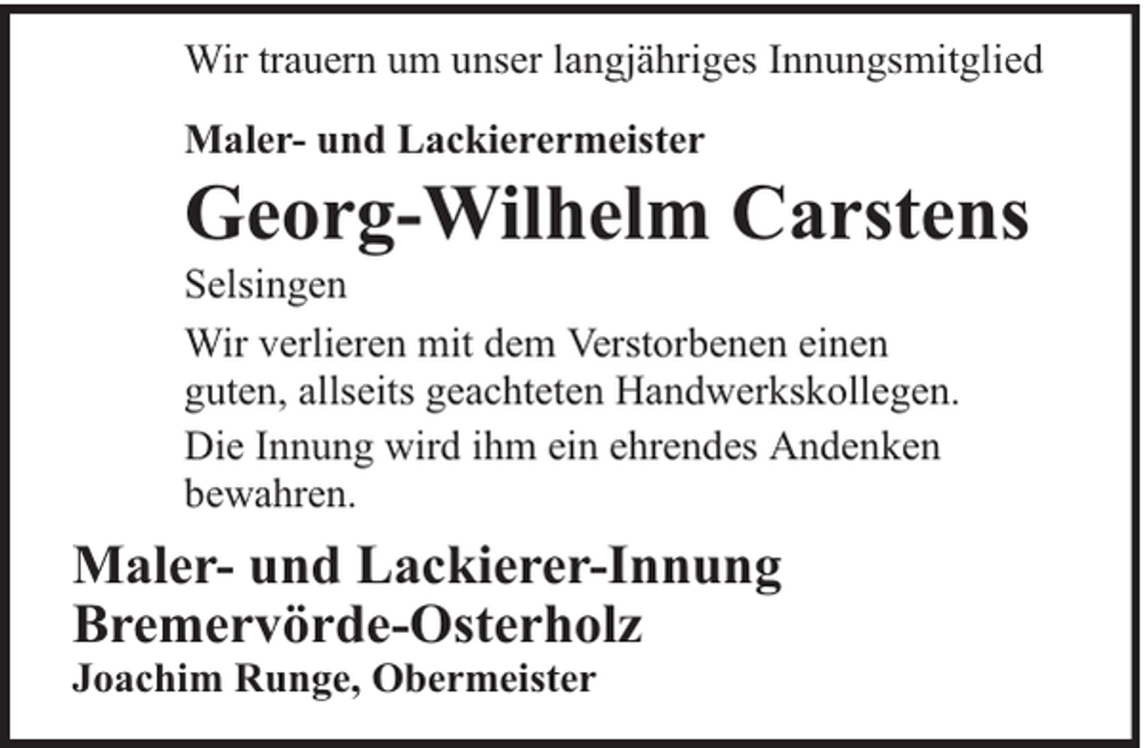 <p>Wir trauern um unser langjähriges Innungsmitglied<br />Maler- und Lackierermeister</p><p>Georg-Wilhelm Carstens</p><p>Selsingen<br />Wir verlieren mit dem Verstorbenen einen<br />guten, allseits geachteten Handwerkskollegen.<br />Die Innung wird ihm ein ehrendes Andenken<br />bewahren.</p><p>Maler- und Lackierer-Innung<br />Bremervörde-Osterholz<br />Joachim Runge, Obermeister</p>