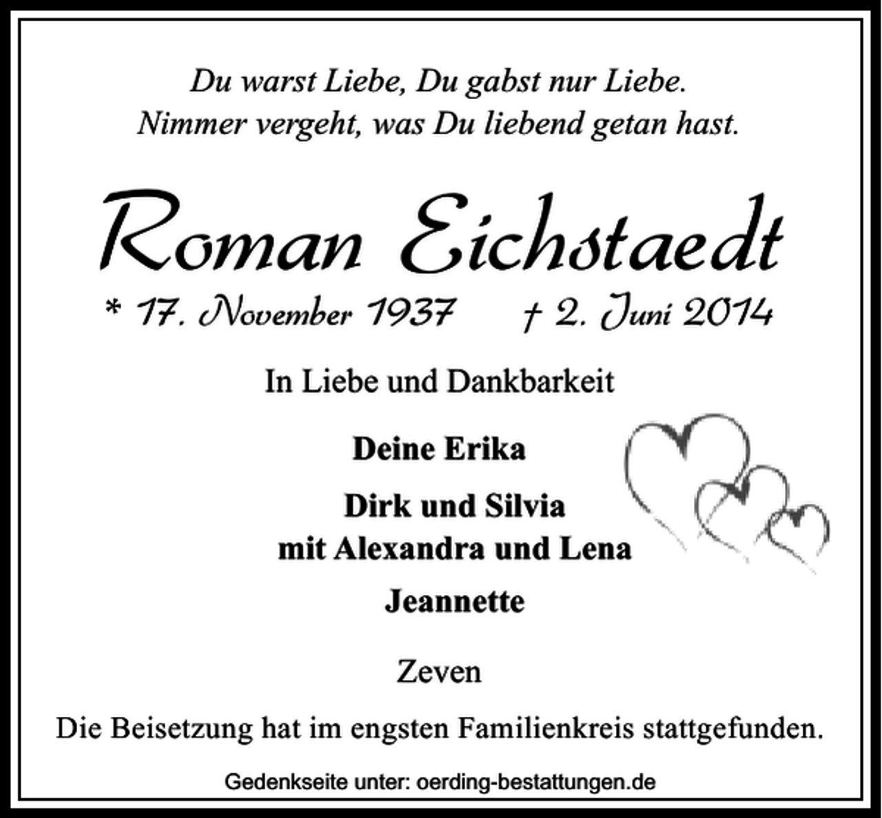 <p>Du warst Liebe, Du gabst nur Liebe.<br />Nimmer vergeht, was Du liebend getan hast.</p><p>Roman Eichstaedt<br />* 17. November 1937</p><p>† 2. Juni 2014</p><p>In Liebe und Dankbarkeit<br />Deine Erika<br />Dirk und Silvia<br />mit Alexandra und Lena<br />Jeannette<br />Zeven<br />Die Beisetzung hat im engsten Familienkreis stattgefunden.<br />Gedenkseite unter: oerding-bestattungen.de</p>
