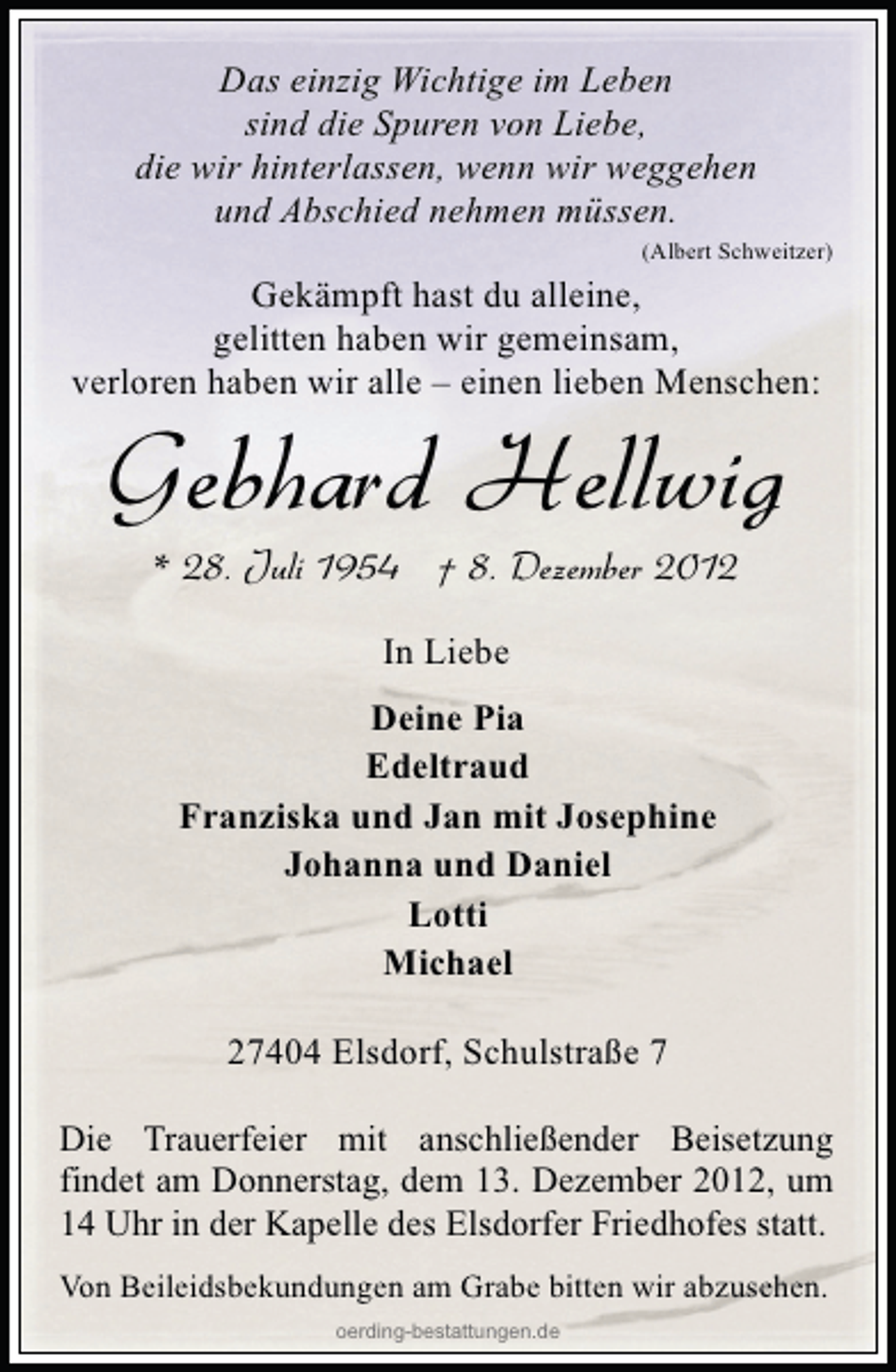 <p>Das einzig Wichtige im Leben<br />sind die Spuren von Liebe,<br />die wir hinterlassen, wenn wir weggehen<br />und Abschied nehmen müssen.<br />(Albert Schweitzer)</p>
<p>Gekämpft hast du alleine,<br />gelitten haben wir gemeinsam,<br />verloren haben wir alle – einen lieben Menschen:</p>
<p>Gebhard Hellwig<br />* 28. Juli 1954 † 8. Dezember 2012<br />In Liebe<br />Deine Pia<br />Edeltraud<br />Franziska und Jan mit Josephine<br />Johanna und Daniel<br />Lotti<br />Michael<br />27404 Elsdorf, Schulstraße 7</p>
<p>Die Trauerfeier mit anschließender Beisetzung<br />findet am Donnerstag, dem 13. Dezember 2012, um<br />14 Uhr in der Kapelle des Elsdorfer Friedhofes statt.<br />Von Beileidsbekundungen am Grabe bitten wir abzusehen.<br />oerding-bestattungen.de</p>