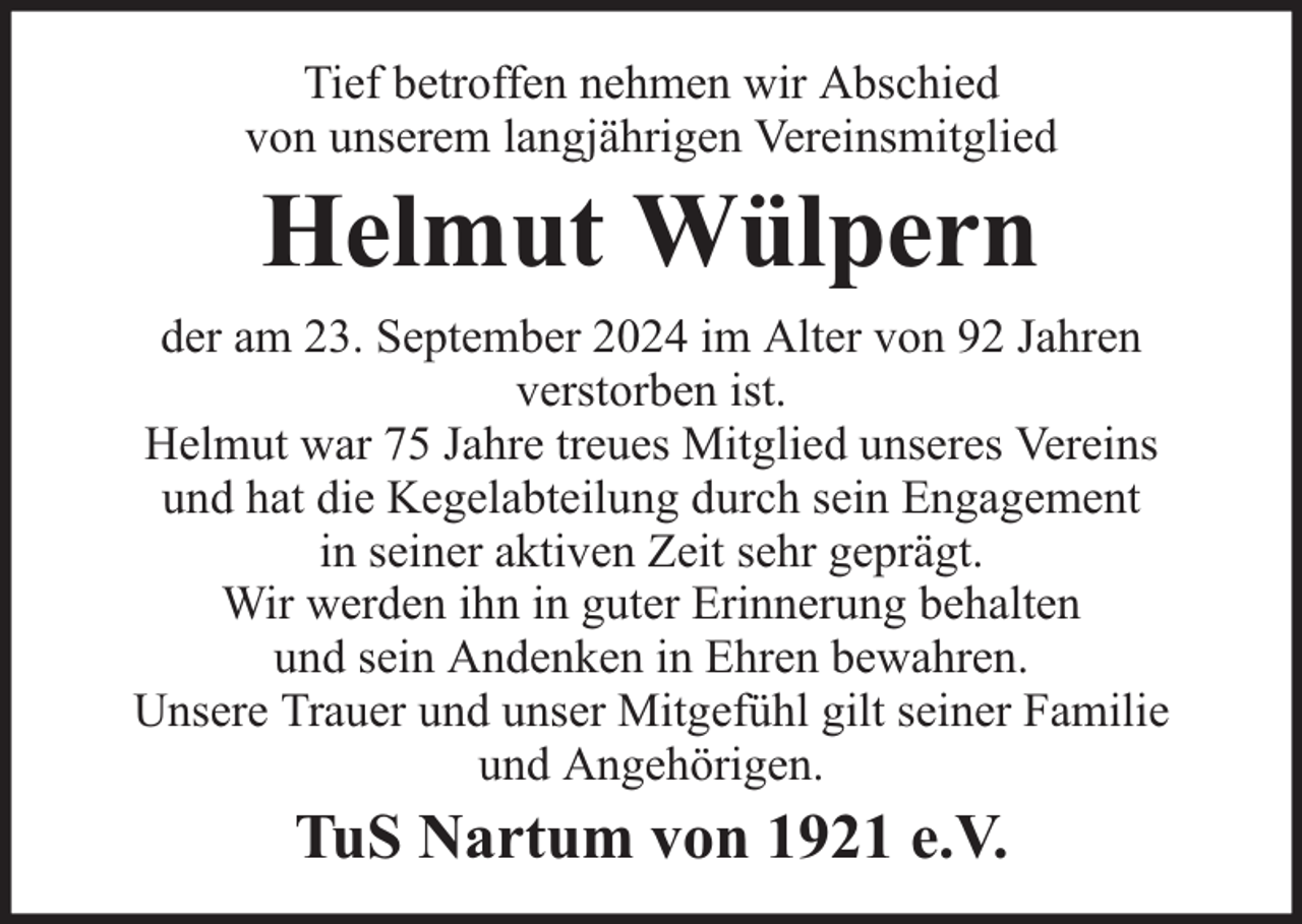 <p>Tief betroffen nehmen wir Abschied<br />von unserem langjährigen Vereinsmitglied</p><p>Helmut Wülpern</p><p>der am 23. September 2024 im Alter von 92 Jahren<br />verstorben ist.<br />Helmut war 75 Jahre treues Mitglied unseres Vereins<br />und hat die Kegelabteilung durch sein Engagement<br />in seiner aktiven Zeit sehr geprägt.<br />Wir werden ihn in guter Erinnerung behalten<br />und sein Andenken in Ehren bewahren.<br />Unsere Trauer und unser Mitgefühl gilt seiner Familie<br />und Angehörigen.</p><p>TuS Nartum von 1921 e.V.</p>