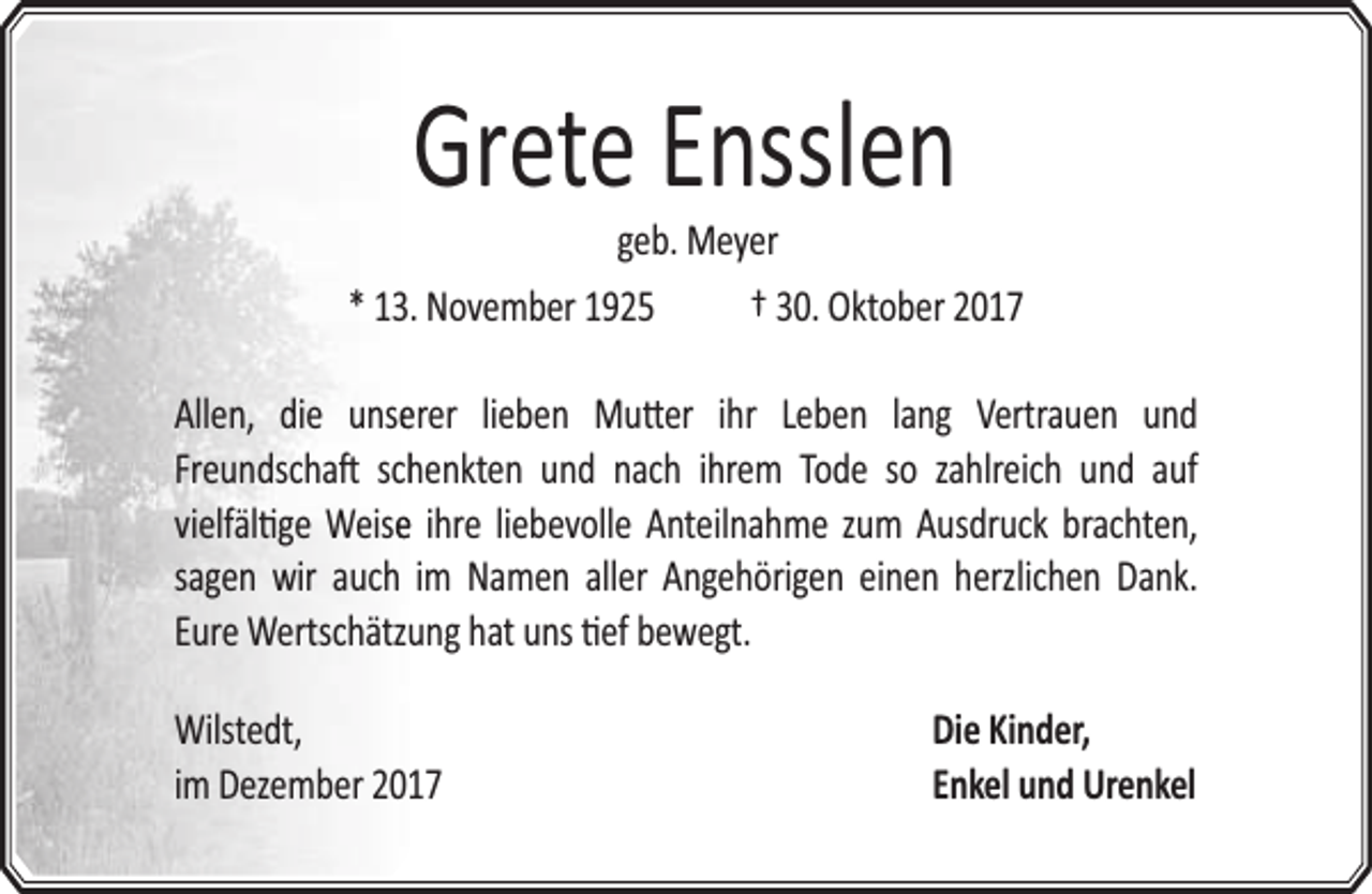 <p>Grete Ensslen<br />geb. Meyer</p><p>* 13. November 1925</p><p>† 30. Oktober 2017</p><p>Allen, die unseerer lieben Mu er ihr Leben lang Vertrauen und<br />Freundscha schhenkten und nach ihrem Tode so zahlreich und auf<br />vielfäl ge Weisee ihre liebevolle Anteilnahme zum Ausdruck brachten,<br />sagen wir auch im Namen aller Angehörigen einen herzlichen Dank.<br />Eure Wertschätzuung hat uns ef bewegt.</p><p>Wilstedt,<br />im Dezember 20117</p><p>Die Kinder,<br />Enkel und Urenkel</p>