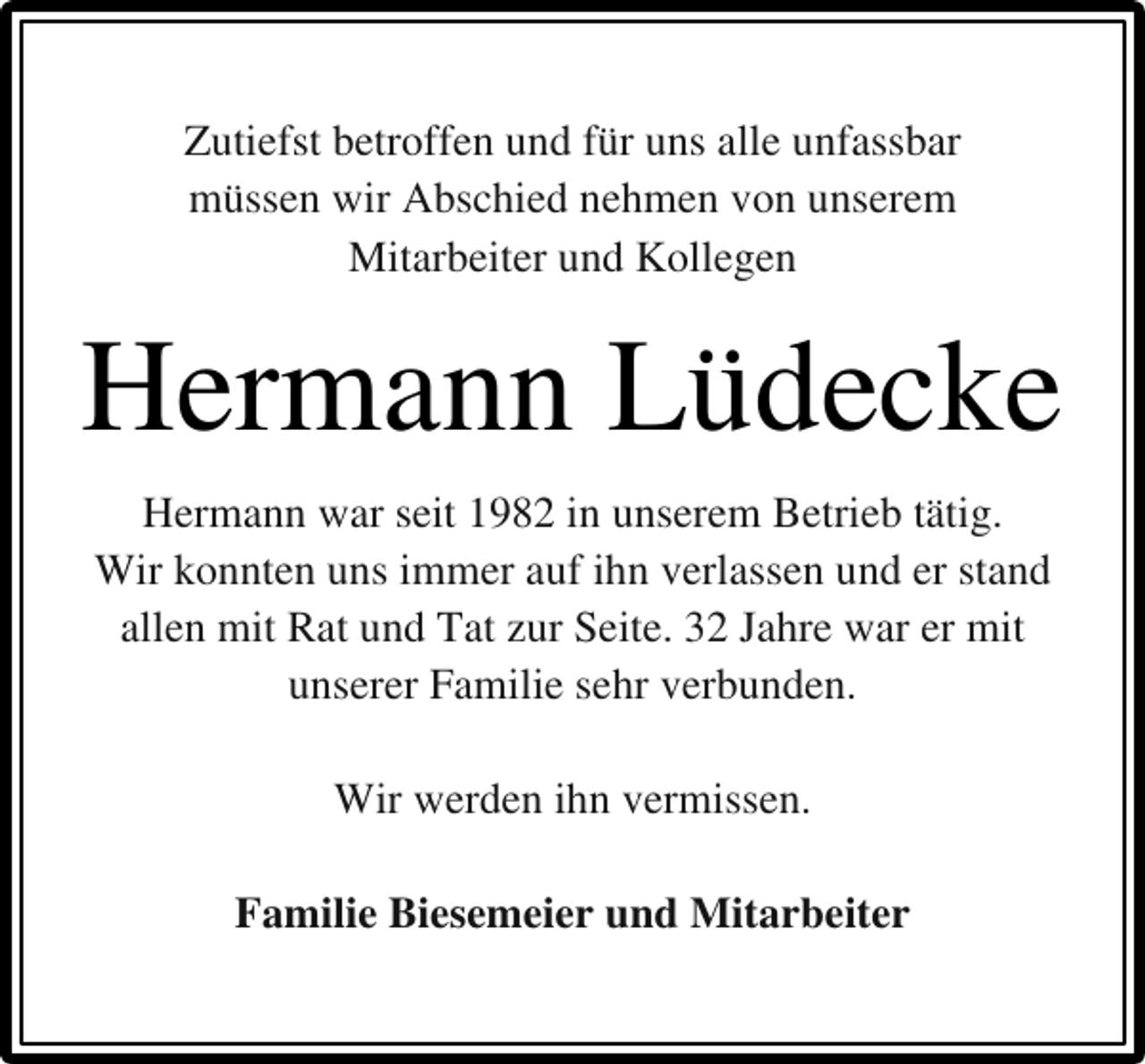 <p>Zutiefst betroffen und für uns alle unfassbar<br />müssen wir Abschied nehmen von unserem<br />Mitarbeiter und Kollegen</p><p>Hermann Lüdecke<br />Hermann war seit 1982 in unserem Betrieb tätig.<br />Wir konnten uns immer auf ihn verlassen und er stand<br />allen mit Rat und Tat zur Seite. 32 Jahre war er mit<br />unserer Familie sehr verbunden.<br />Wir werden ihn vermissen.<br />Familie Biesemeier und Mitarbeiter</p>