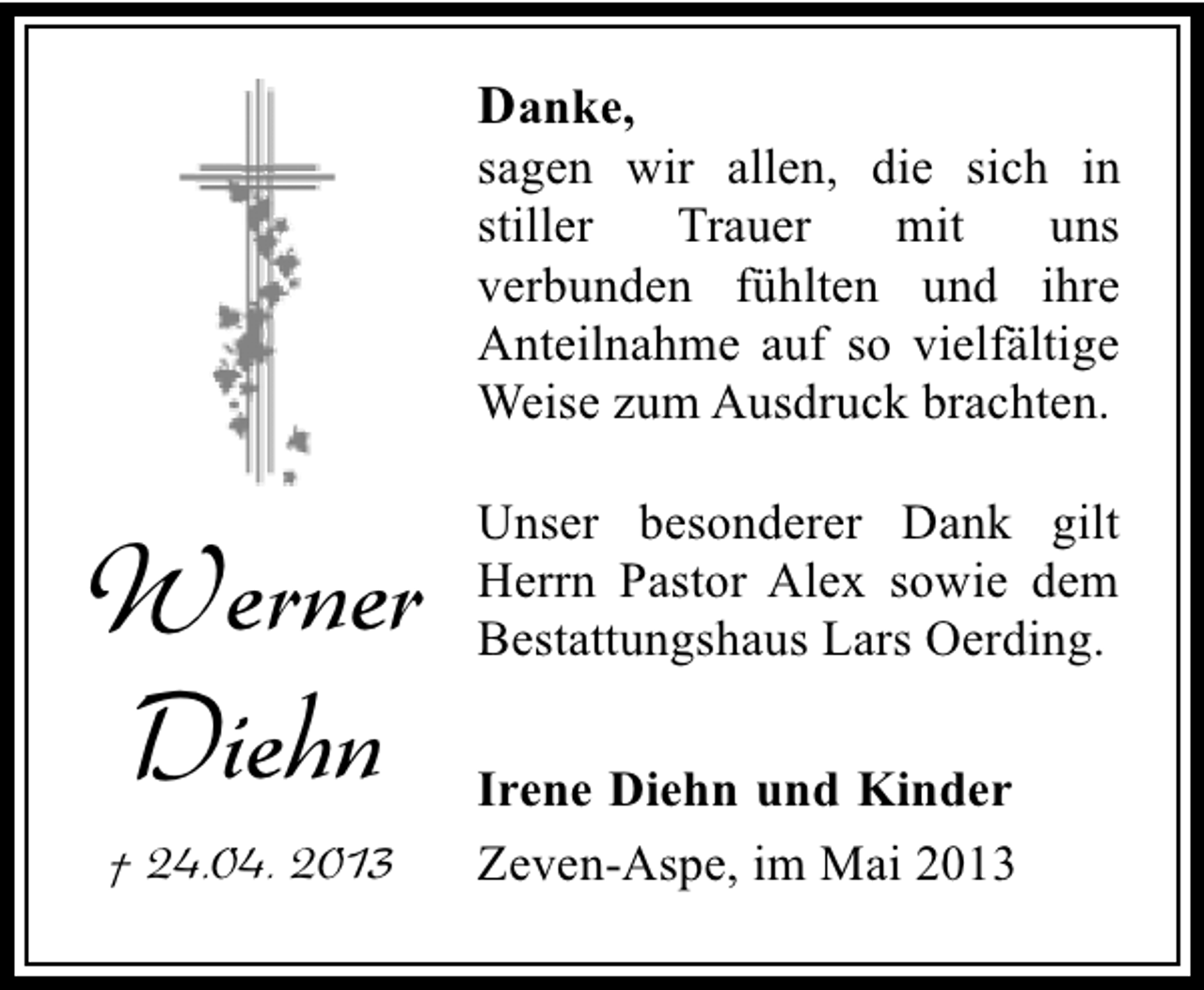 <p>Danke,</p><p>sagen wir allen, die sich in<br />stiller<br />Trauer<br />mit<br />uns<br />verbunden fühlten und ihre<br />Anteilnahme auf so vielfältige<br />Weise zum Ausdruck brachten.</p><p>Werner<br />Diehn<br />† 24.04. 2013</p><p>Unser besonderer Dank gilt<br />Herrn Pastor Alex sowie dem<br />Bestattungshaus Lars Oerding.<br />Irene Diehn und Kinder<br />Zeven-Aspe, im Mai 2013</p>