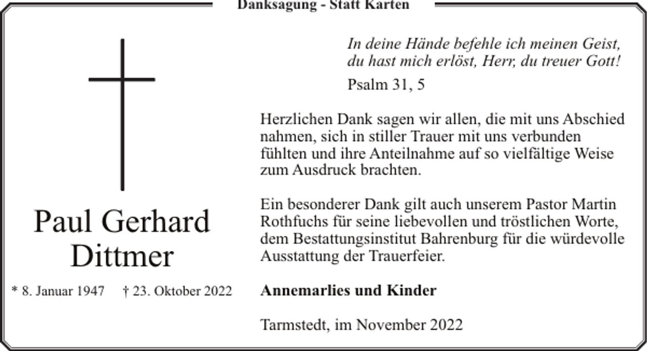 <p>Danksagung - Statt Karten</p><p>In deine Hände befehle ich meinen Geist,<br />du hast mich erlöst, Herr, du treuer Gott!<br />Psalm 31, 5<br />Herzlichen Dank sagen wir allen, die mit uns Abschied<br />nahmen, sich in stiller Trauer mit uns verbunden<br />fühlten und ihre Anteilnahme auf so vielfältige Weise<br />zum Ausdruck brachten.</p><p>Paul Gerhard<br />Dittmer<br />* 8. Januar 1947</p><p>† 23. Oktober 2022</p><p>Ein besonderer Dank gilt auch unserem Pastor Martin<br />Rothfuchs für seine liebevollen und tröstlichen Worte,<br />dem Bestattungsinstitut Bahrenburg für die würdevolle<br />Ausstattung der Trauerfeier.<br />Annemarlies und Kinder<br />Tarmstedt, im November 2022</p>