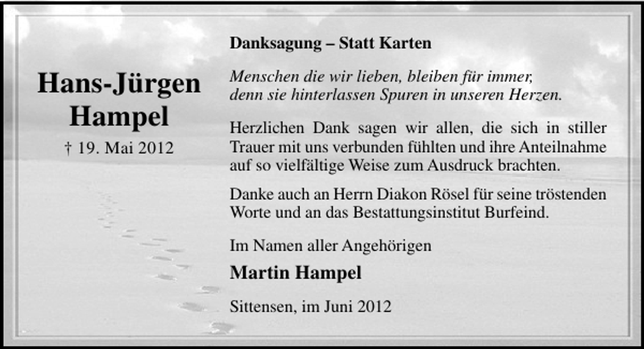 <p>Danksagung – Statt Karten</p><p>Hans-Jürgen<br />Hampel<br />† 19. Mai 2012</p><p>Menschen die wir lieben, bleiben für immer,<br />denn sie hinterlassen Spuren in unseren Herzen.<br />Herzlichen Dank sagen wir allen, die sich in stiller<br />Trauer mit uns verbunden fühlten und ihre Anteilnahme<br />auf so vielfältige Weise zum Ausdruck brachten.<br />Danke auch an Herrn Diakon Rösel für seine tröstenden<br />Worte und an das Bestattungsinstitut Burfeind.<br />Im Namen aller Angehörigen</p><p>Martin Hampel<br />Sittensen, im Juni 2012</p>