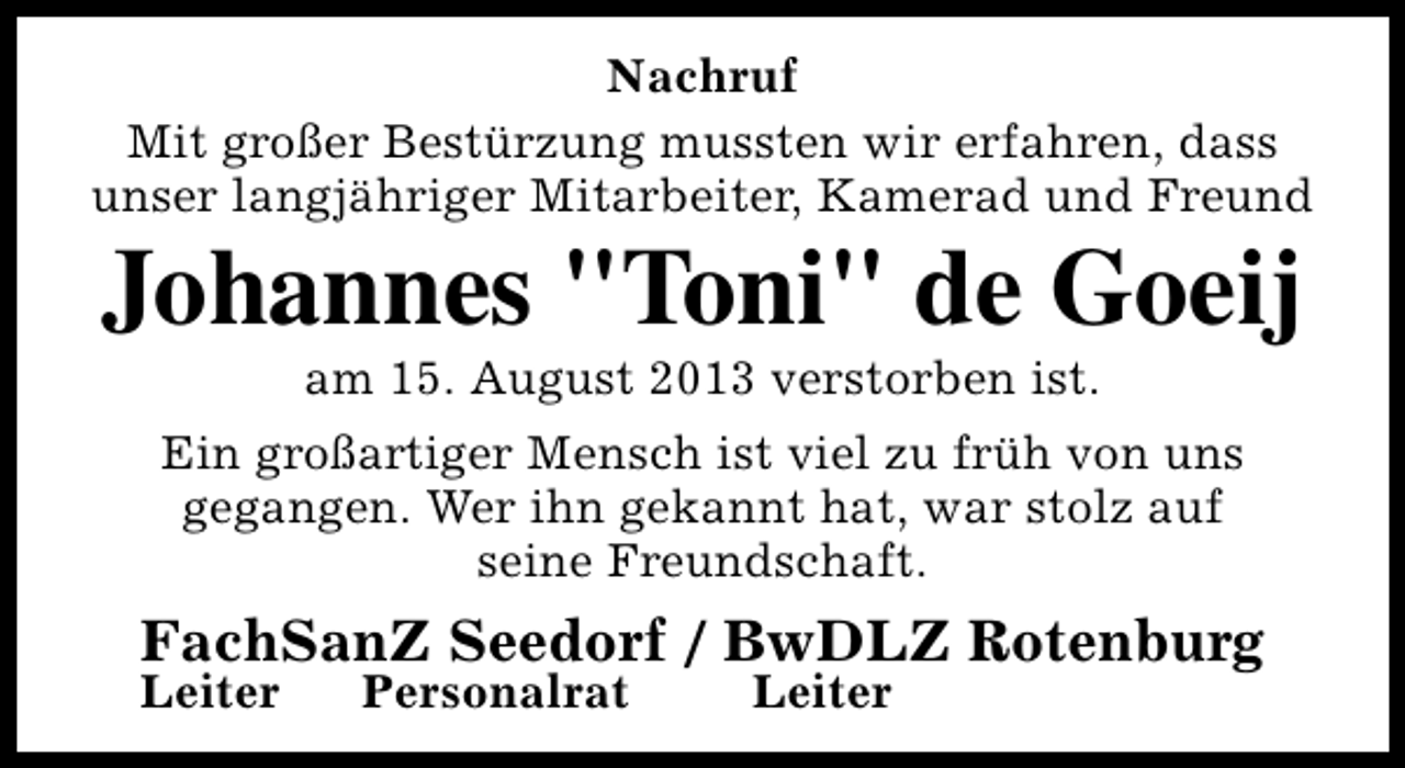 <p>Nachruf<br />Mit großer Bestürzung mussten wir erfahren, dass<br />unser langjähriger Mitarbeiter, Kamerad und Freund</p><p>Johannes "Toni" de Goeij<br />am 15. August 2013 verstorben ist.</p><p>Ein großartiger Mensch ist viel zu früh von uns<br />gegangen. Wer ihn gekannt hat, war stolz auf<br />seine Freundschaft.</p><p>FachSanZ Seedorf / BwDLZ Rotenburg</p><p>Leiter</p><p>Personalrat</p><p>Leiter</p>
