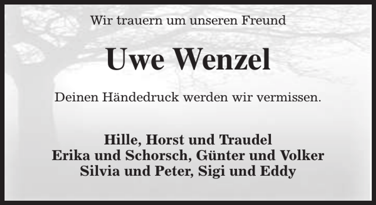 <p>Wir trauern um unseren Freund</p><p>Uwe Wenzel<br />Deinen Händedruck werden wir vermissen.</p><p>Hille, Horst und Traudel<br />Erika und Schorsch, Günter und Volker<br />Silvia und Peter, Sigi und Eddy</p>
