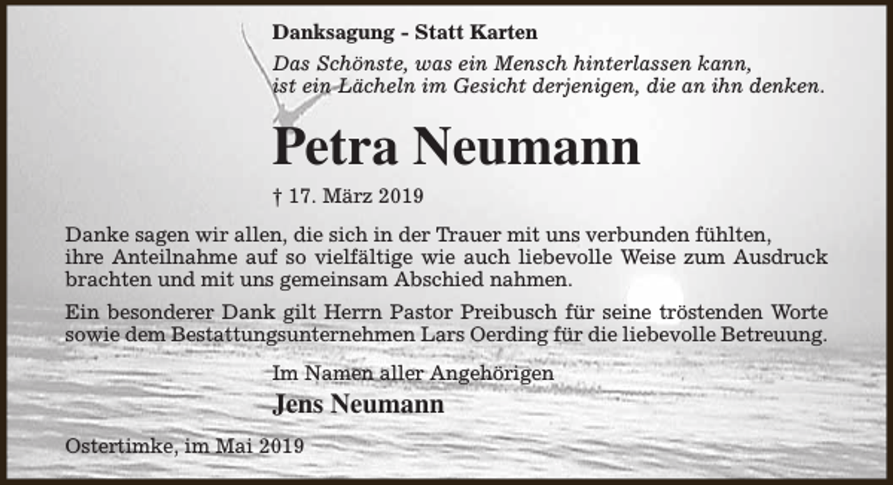 <p>Danksagung - Statt Karten<br />Das Schönste, was ein Mensch hinterlassen kann,<br />ist ein Lächeln im Gesicht derjenigen, die an ihn denken.</p><p>Petra Neumann<br />† 17. März 2019</p><p>Danke sagen wir allen, die sich in der Trauer mit uns verbunden fühlten,<br />ihre Anteilnahme auf so vielfältige wie auch liebevolle Weise zum Ausdruck<br />brachten und mit uns gemeinsam Abschied nahmen.<br />Ein besonderer Dank gilt Herrn Pastor Preibusch für seine tröstenden Worte<br />sowie dem Bestattungsunternehmen Lars Oerding für die liebevolle Betreuung.<br />Im Namen aller Angehörigen</p><p>Jens Neumann<br />Ostertimke, im Mai 2019</p>