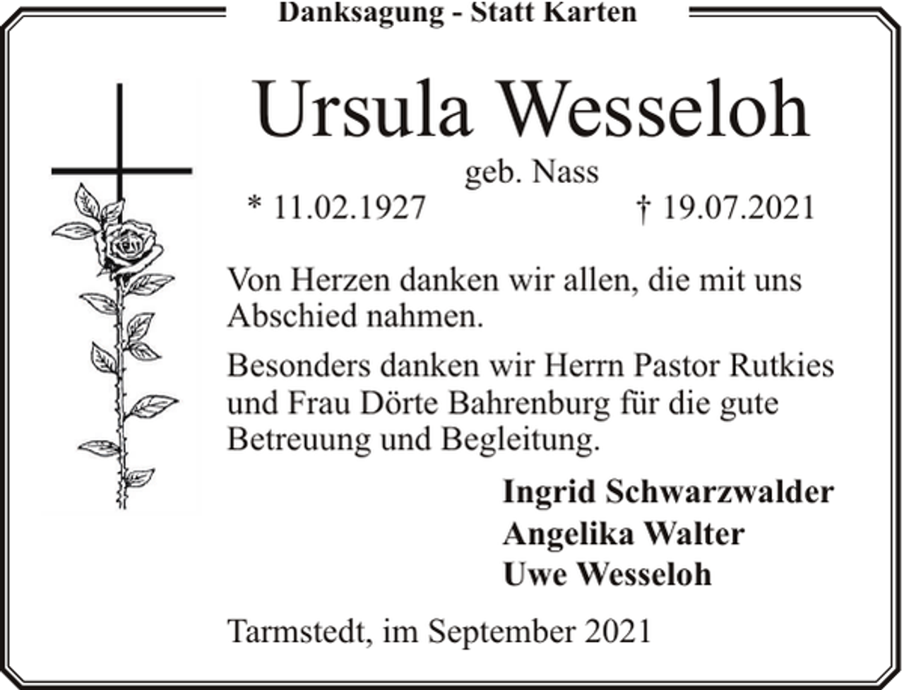<p>Danksagung - Statt Karten</p><p>Ursula Wesseloh<br />* 11.02.1927</p><p>geb. Nass</p><p>† 19.07.2021</p><p>Von Herzen danken wir allen, die mit uns<br />Abschied nahmen.<br />Besonders danken wir Herrn Pastor Rutkies<br />und Frau Dörte Bahrenburg für die gute<br />Betreuung und Begleitung.<br />Ingrid Schwarzwalder<br />Angelika Walter<br />Uwe Wesseloh<br />Tarmstedt, im September 2021</p>